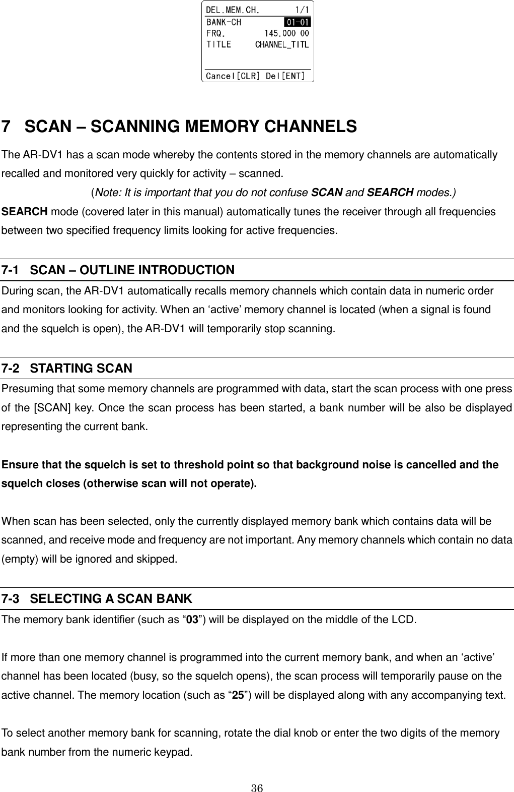 36    7   SCAN – SCANNING MEMORY CHANNELS The AR-DV1 has a scan mode whereby the contents stored in the memory channels are automatically recalled and monitored very quickly for activity – scanned. (Note: It is important that you do not confuse SCAN and SEARCH modes.) SEARCH mode (covered later in this manual) automatically tunes the receiver through all frequencies between two specified frequency limits looking for active frequencies.  7-1   SCAN – OUTLINE INTRODUCTION During scan, the AR-DV1 automatically recalls memory channels which contain data in numeric order and monitors looking for activity. When an ‘active’ memory channel is located (when a signal is found and the squelch is open), the AR-DV1 will temporarily stop scanning.  7-2   STARTING SCAN Presuming that some memory channels are programmed with data, start the scan process with one press of the [SCAN] key. Once the scan process has been started, a bank number will be also be displayed representing the current bank.   Ensure that the squelch is set to threshold point so that background noise is cancelled and the squelch closes (otherwise scan will not operate).  When scan has been selected, only the currently displayed memory bank which contains data will be scanned, and receive mode and frequency are not important. Any memory channels which contain no data (empty) will be ignored and skipped.  7-3   SELECTING A SCAN BANK The memory bank identifier (such as “03”) will be displayed on the middle of the LCD.                      If more than one memory channel is programmed into the current memory bank, and when an ‘active’ channel has been located (busy, so the squelch opens), the scan process will temporarily pause on the active channel. The memory location (such as “25”) will be displayed along with any accompanying text.  To select another memory bank for scanning, rotate the dial knob or enter the two digits of the memory bank number from the numeric keypad.  