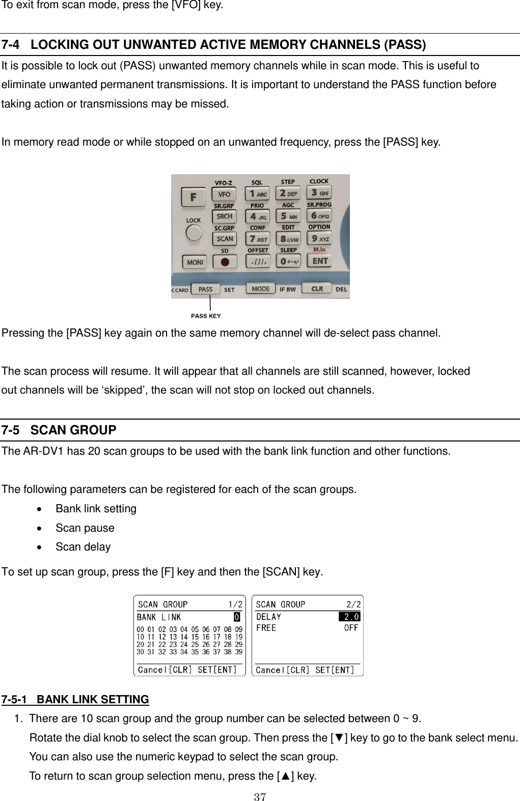 37  To exit from scan mode, press the [VFO] key.  7-4   LOCKING OUT UNWANTED ACTIVE MEMORY CHANNELS (PASS) It is possible to lock out (PASS) unwanted memory channels while in scan mode. This is useful to eliminate unwanted permanent transmissions. It is important to understand the PASS function before taking action or transmissions may be missed.  In memory read mode or while stopped on an unwanted frequency, press the [PASS] key.   Pressing the [PASS] key again on the same memory channel will de-select pass channel.  The scan process will resume. It will appear that all channels are still scanned, however, locked  out channels will be ‘skipped’, the scan will not stop on locked out channels.  7-5   SCAN GROUP The AR-DV1 has 20 scan groups to be used with the bank link function and other functions.  The following parameters can be registered for each of the scan groups.   Bank link setting   Scan pause    Scan delay To set up scan group, press the [F] key and then the [SCAN] key.                             7-5-1   BANK LINK SETTING  1.  There are 10 scan group and the group number can be selected between 0 ~ 9.         Rotate the dial knob to select the scan group. Then press the [▼] key to go to the bank select menu.        You can also use the numeric keypad to select the scan group.       To return to scan group selection menu, press the [▲] key.  