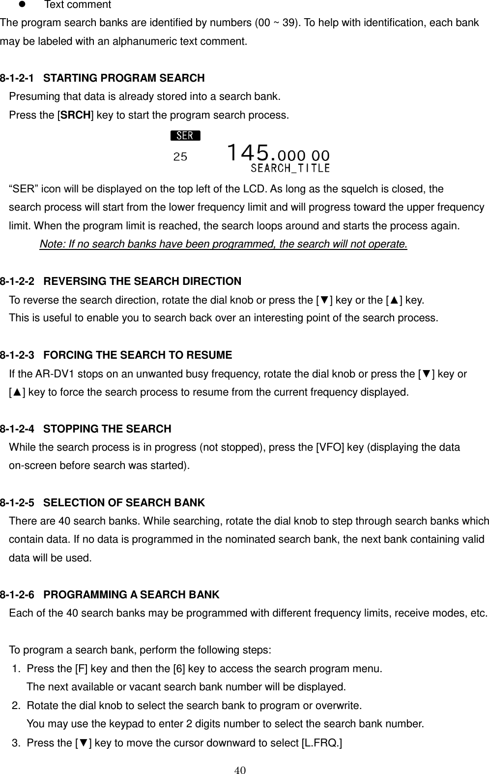 40    Text comment The program search banks are identified by numbers (00 ~ 39). To help with identification, each bank may be labeled with an alphanumeric text comment.  8-1-2-1   STARTING PROGRAM SEARCH Presuming that data is already stored into a search bank.  Press the [SRCH] key to start the program search process.   “SER” icon will be displayed on the top left of the LCD. As long as the squelch is closed, the  search process will start from the lower frequency limit and will progress toward the upper frequency  limit. When the program limit is reached, the search loops around and starts the process again.    Note: If no search banks have been programmed, the search will not operate.  8-1-2-2   REVERSING THE SEARCH DIRECTION To reverse the search direction, rotate the dial knob or press the [▼] key or the [▲] key. This is useful to enable you to search back over an interesting point of the search process.  8-1-2-3   FORCING THE SEARCH TO RESUME If the AR-DV1 stops on an unwanted busy frequency, rotate the dial knob or press the [▼] key or [▲] key to force the search process to resume from the current frequency displayed.  8-1-2-4   STOPPING THE SEARCH While the search process is in progress (not stopped), press the [VFO] key (displaying the data  on-screen before search was started).  8-1-2-5   SELECTION OF SEARCH BANK There are 40 search banks. While searching, rotate the dial knob to step through search banks which contain data. If no data is programmed in the nominated search bank, the next bank containing valid  data will be used.  8-1-2-6   PROGRAMMING A SEARCH BANK Each of the 40 search banks may be programmed with different frequency limits, receive modes, etc.   To program a search bank, perform the following steps:  1.  Press the [F] key and then the [6] key to access the search program menu.       The next available or vacant search bank number will be displayed.  2.  Rotate the dial knob to select the search bank to program or overwrite.        You may use the keypad to enter 2 digits number to select the search bank number.  3.  Press the [▼] key to move the cursor downward to select [L.FRQ.] 