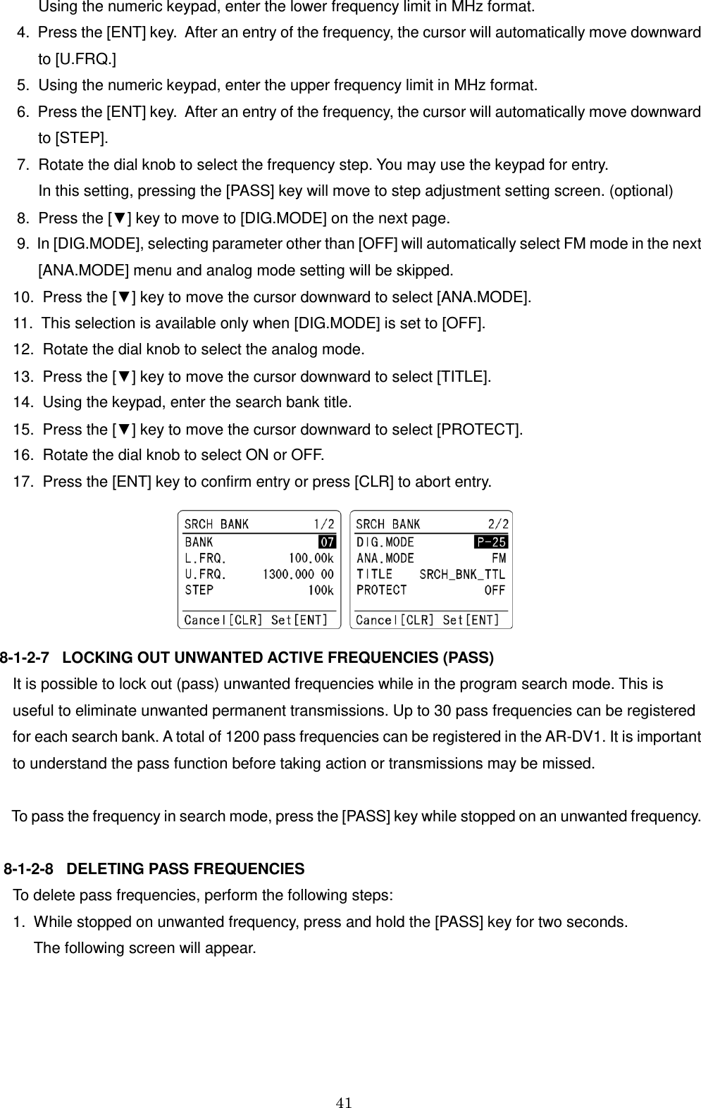 41        Using the numeric keypad, enter the lower frequency limit in MHz format.   4.  Press the [ENT] key.  After an entry of the frequency, the cursor will automatically move downward          to [U.FRQ.]  5.  Using the numeric keypad, enter the upper frequency limit in MHz format.   6.  Press the [ENT] key.  After an entry of the frequency, the cursor will automatically move downward        to [STEP].  7.  Rotate the dial knob to select the frequency step. You may use the keypad for entry.       In this setting, pressing the [PASS] key will move to step adjustment setting screen. (optional)  8.  Press the [▼] key to move to [DIG.MODE] on the next page.  9.  In [DIG.MODE], selecting parameter other than [OFF] will automatically select FM mode in the next       [ANA.MODE] menu and analog mode setting will be skipped. 10.  Press the [▼] key to move the cursor downward to select [ANA.MODE]. 11.  This selection is available only when [DIG.MODE] is set to [OFF]. 12.  Rotate the dial knob to select the analog mode. 13.  Press the [▼] key to move the cursor downward to select [TITLE]. 14.  Using the keypad, enter the search bank title. 15.  Press the [▼] key to move the cursor downward to select [PROTECT]. 16.  Rotate the dial knob to select ON or OFF. 17.  Press the [ENT] key to confirm entry or press [CLR] to abort entry.   8-1-2-7   LOCKING OUT UNWANTED ACTIVE FREQUENCIES (PASS) It is possible to lock out (pass) unwanted frequencies while in the program search mode. This is  useful to eliminate unwanted permanent transmissions. Up to 30 pass frequencies can be registered  for each search bank. A total of 1200 pass frequencies can be registered in the AR-DV1. It is important to understand the pass function before taking action or transmissions may be missed.        To pass the frequency in search mode, press the [PASS] key while stopped on an unwanted frequency.   8-1-2-8   DELETING PASS FREQUENCIES  To delete pass frequencies, perform the following steps: 1.  While stopped on unwanted frequency, press and hold the [PASS] key for two seconds.      The following screen will appear.  