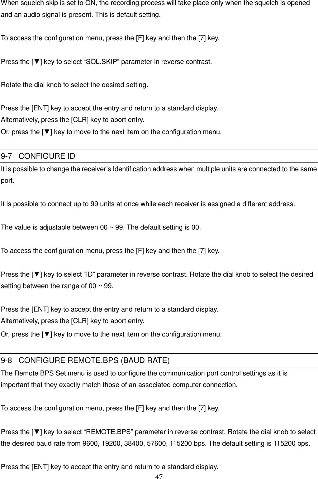 47    When squelch skip is set to ON, the recording process will take place only when the squelch is opened  and an audio signal is present. This is default setting.  To access the configuration menu, press the [F] key and then the [7] key.  Press the [▼] key to select “SQL.SKIP” parameter in reverse contrast.   Rotate the dial knob to select the desired setting.  Press the [ENT] key to accept the entry and return to a standard display.  Alternatively, press the [CLR] key to abort entry.  Or, press the [▼] key to move to the next item on the configuration menu.  9-7   CONFIGURE ID It is possible to change the receiver’s Identification address when multiple units are connected to the same port.  It is possible to connect up to 99 units at once while each receiver is assigned a different address.  The value is adjustable between 00 ~ 99. The default setting is 00.   To access the configuration menu, press the [F] key and then the [7] key.  Press the [▼] key to select “ID” parameter in reverse contrast. Rotate the dial knob to select the desired setting between the range of 00 ~ 99.  Press the [ENT] key to accept the entry and return to a standard display.  Alternatively, press the [CLR] key to abort entry.  Or, press the [▼] key to move to the next item on the configuration menu.  9-8   CONFIGURE REMOTE.BPS (BAUD RATE) The Remote BPS Set menu is used to configure the communication port control settings as it is  important that they exactly match those of an associated computer connection.   To access the configuration menu, press the [F] key and then the [7] key.  Press the [▼] key to select “REMOTE.BPS” parameter in reverse contrast. Rotate the dial knob to select the desired baud rate from 9600, 19200, 38400, 57600, 115200 bps. The default setting is 115200 bps.  Press the [ENT] key to accept the entry and return to a standard display.  