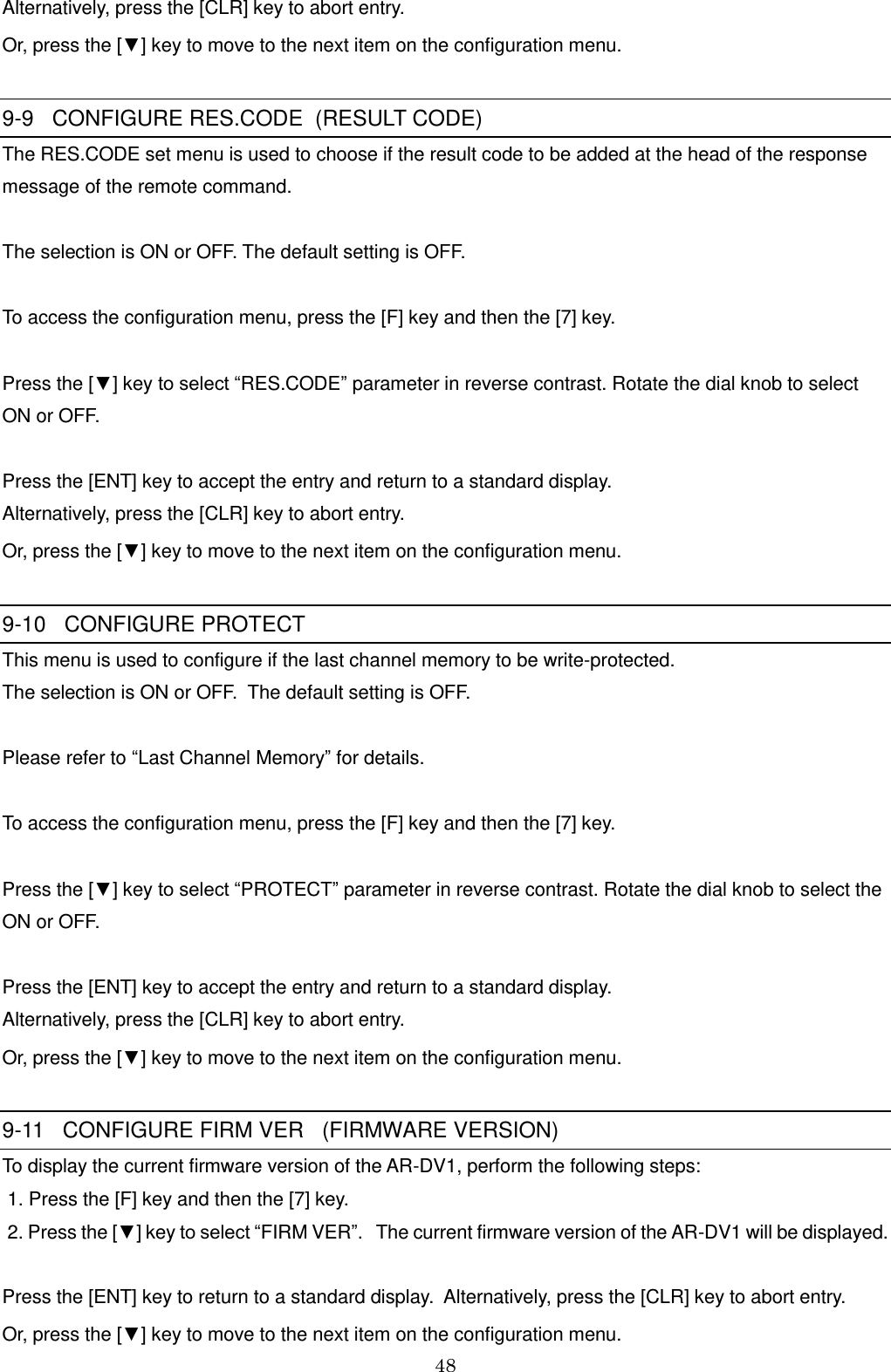 48  Alternatively, press the [CLR] key to abort entry.  Or, press the [▼] key to move to the next item on the configuration menu.  9-9   CONFIGURE RES.CODE  (RESULT CODE) The RES.CODE set menu is used to choose if the result code to be added at the head of the response message of the remote command.  The selection is ON or OFF. The default setting is OFF.  To access the configuration menu, press the [F] key and then the [7] key.  Press the [▼] key to select “RES.CODE” parameter in reverse contrast. Rotate the dial knob to select  ON or OFF.  Press the [ENT] key to accept the entry and return to a standard display.  Alternatively, press the [CLR] key to abort entry.  Or, press the [▼] key to move to the next item on the configuration menu.  9-10   CONFIGURE PROTECT This menu is used to configure if the last channel memory to be write-protected. The selection is ON or OFF.  The default setting is OFF.  Please refer to “Last Channel Memory” for details.  To access the configuration menu, press the [F] key and then the [7] key.  Press the [▼] key to select “PROTECT” parameter in reverse contrast. Rotate the dial knob to select the ON or OFF.  Press the [ENT] key to accept the entry and return to a standard display.  Alternatively, press the [CLR] key to abort entry.  Or, press the [▼] key to move to the next item on the configuration menu.  9-11   CONFIGURE FIRM VER   (FIRMWARE VERSION) To display the current firmware version of the AR-DV1, perform the following steps:  1. Press the [F] key and then the [7] key.  2. Press the [▼] key to select “FIRM VER”.   The current firmware version of the AR-DV1 will be displayed.  Press the [ENT] key to return to a standard display.  Alternatively, press the [CLR] key to abort entry.  Or, press the [▼] key to move to the next item on the configuration menu. 