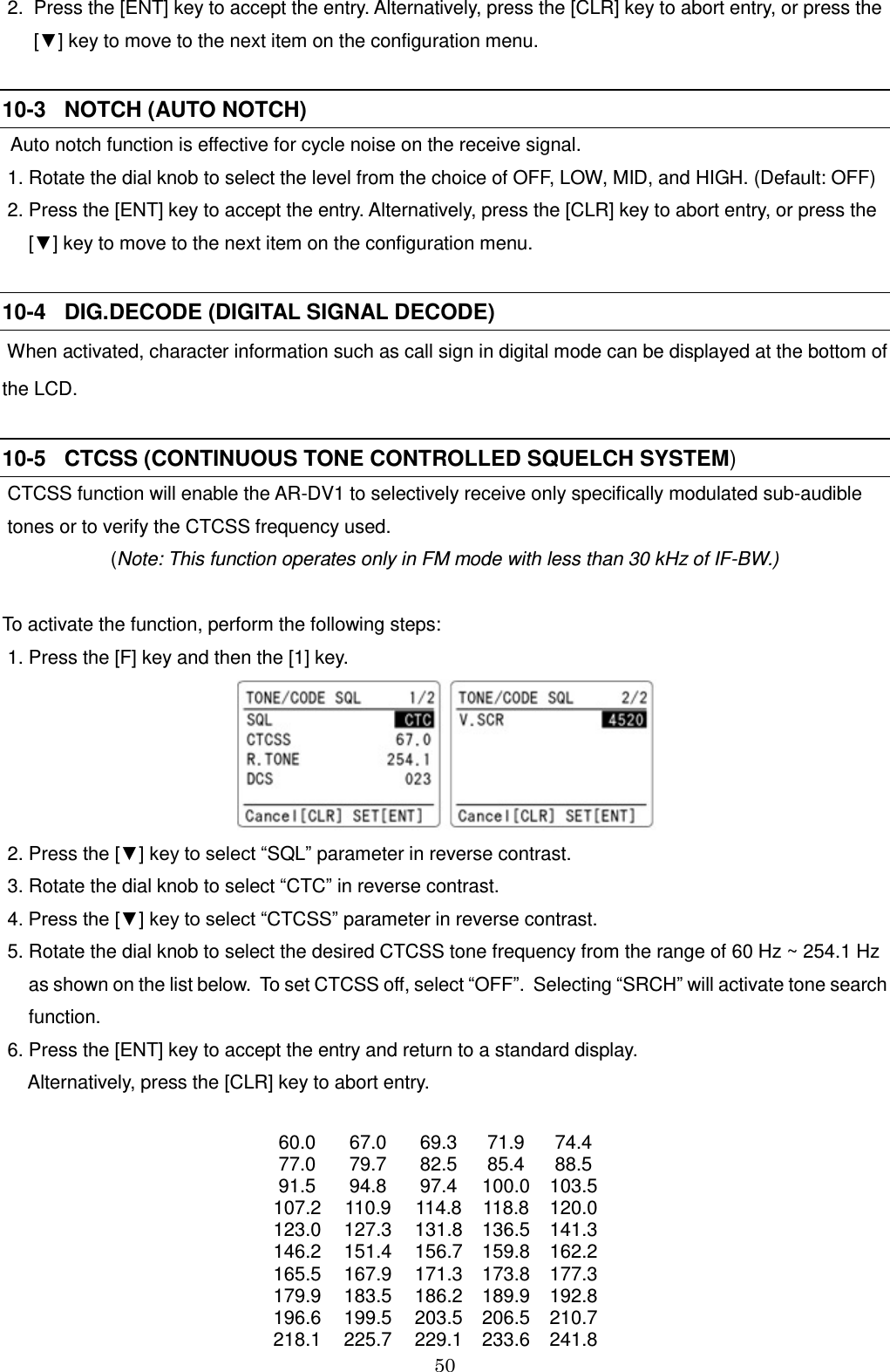 50   2.  Press the [ENT] key to accept the entry. Alternatively, press the [CLR] key to abort entry, or press the       [▼] key to move to the next item on the configuration menu.  10-3   NOTCH (AUTO NOTCH)  Auto notch function is effective for cycle noise on the receive signal.  1. Rotate the dial knob to select the level from the choice of OFF, LOW, MID, and HIGH. (Default: OFF)  2. Press the [ENT] key to accept the entry. Alternatively, press the [CLR] key to abort entry, or press the         [▼] key to move to the next item on the configuration menu.  10-4   DIG.DECODE (DIGITAL SIGNAL DECODE)  When activated, character information such as call sign in digital mode can be displayed at the bottom of the LCD.    10-5   CTCSS (CONTINUOUS TONE CONTROLLED SQUELCH SYSTEM)    CTCSS function will enable the AR-DV1 to selectively receive only specifically modulated sub-audible  tones or to verify the CTCSS frequency used. (Note: This function operates only in FM mode with less than 30 kHz of IF-BW.)  To activate the function, perform the following steps:  1. Press the [F] key and then the [1] key.   2. Press the [▼] key to select “SQL” parameter in reverse contrast.   3. Rotate the dial knob to select “CTC” in reverse contrast.  4. Press the [▼] key to select “CTCSS” parameter in reverse contrast.   5. Rotate the dial knob to select the desired CTCSS tone frequency from the range of 60 Hz ~ 254.1 Hz      as shown on the list below.  To set CTCSS off, select “OFF”.  Selecting “SRCH” will activate tone search       function.  6. Press the [ENT] key to accept the entry and return to a standard display.       Alternatively, press the [CLR] key to abort entry.  60.0 67.0 69.3 71.9 74.4 77.0 79.7 82.5 85.4 88.5 91.5 94.8 97.4 100.0 103.5 107.2 110.9 114.8 118.8 120.0 123.0 127.3 131.8 136.5 141.3 146.2 151.4 156.7 159.8 162.2 165.5 167.9 171.3 173.8 177.3 179.9 183.5 186.2 189.9 192.8 196.6 199.5 203.5 206.5 210.7 218.1 225.7 229.1 233.6 241.8 