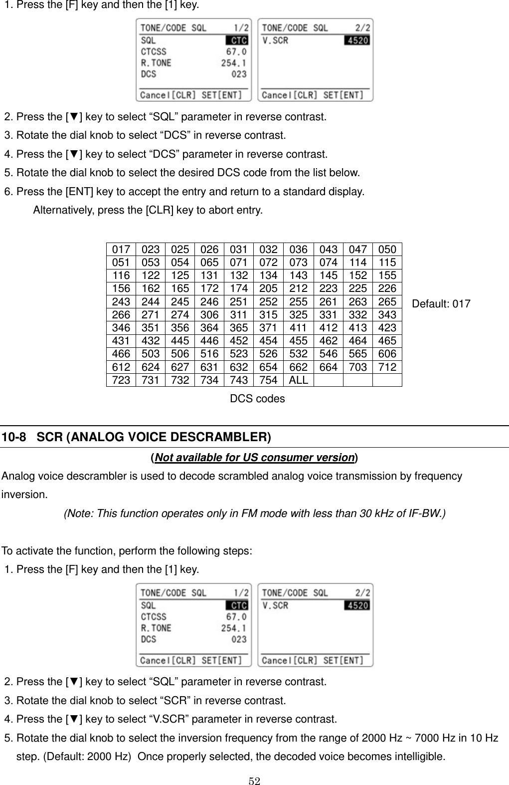 52   1. Press the [F] key and then the [1] key.   2. Press the [▼] key to select “SQL” parameter in reverse contrast.   3. Rotate the dial knob to select “DCS” in reverse contrast.  4. Press the [▼] key to select “DCS” parameter in reverse contrast.   5. Rotate the dial knob to select the desired DCS code from the list below.   6. Press the [ENT] key to accept the entry and return to a standard display.     Alternatively, press the [CLR] key to abort entry.                                                                                    Default: 017       10-8   SCR (ANALOG VOICE DESCRAMBLER)   (Not available for US consumer version) Analog voice descrambler is used to decode scrambled analog voice transmission by frequency inversion.  (Note: This function operates only in FM mode with less than 30 kHz of IF-BW.)  To activate the function, perform the following steps:  1. Press the [F] key and then the [1] key.   2. Press the [▼] key to select “SQL” parameter in reverse contrast.   3. Rotate the dial knob to select “SCR” in reverse contrast.  4. Press the [▼] key to select “V.SCR” parameter in reverse contrast.   5. Rotate the dial knob to select the inversion frequency from the range of 2000 Hz ~ 7000 Hz in 10 Hz      step. (Default: 2000 Hz)  Once properly selected, the decoded voice becomes intelligible. 017 023 025 026 031 032 036 043 047 050 051 053 054 065 071 072 073 074 114 115 116 122 125 131 132 134 143 145 152 155 156 162 165 172 174 205 212 223 225 226 243 244 245 246 251 252 255 261 263 265 266 271 274 306 311 315 325 331 332 343 346 351 356 364 365 371 411 412 413 423 431 432 445 446 452 454 455 462 464 465 466 503 506 516 523 526 532 546 565 606 612 624 627 631 632 654 662 664 703 712 723 731 732 734 743 754 ALL    DCS codes 
