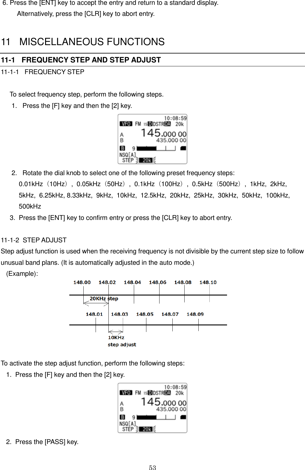 53   6. Press the [ENT] key to accept the entry and return to a standard display.     Alternatively, press the [CLR] key to abort entry.  11   MISCELLANEOUS FUNCTIONS 11-1   FREQUENCY STEP AND STEP ADJUST 11-1-1   FREQUENCY STEP       To select frequency step, perform the following steps.       1.   Press the [F] key and then the [2] key.        2.   Rotate the dial knob to select one of the following preset frequency steps:           0.01kHz（10Hz）,  0.05kHz（50Hz）,  0.1kHz（100Hz）,  0.5kHz（500Hz）,  1kHz,  2kHz,             5kHz,  6.25kHz, 8.33kHz,  9kHz,  10kHz,  12.5kHz,  20kHz,  25kHz,  30kHz,  50kHz,  100kHz,           500kHz      3.  Press the [ENT] key to confirm entry or press the [CLR] key to abort entry.   11-1-2  STEP ADJUST  Step adjust function is used when the receiving frequency is not divisible by the current step size to follow unusual band plans. (It is automatically adjusted in the auto mode.)    (Example):        To activate the step adjust function, perform the following steps:    1.  Press the [F] key and then the [2] key.     2.  Press the [PASS] key. 