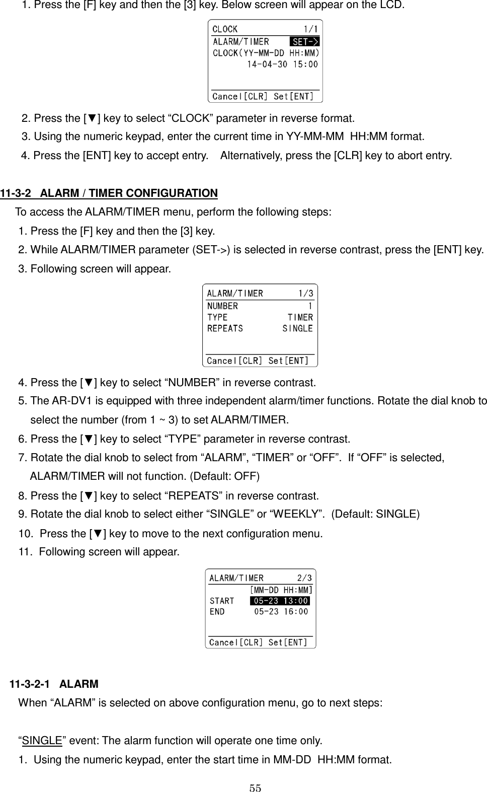 55   1. Press the [F] key and then the [3] key. Below screen will appear on the LCD.   2. Press the [▼] key to select “CLOCK” parameter in reverse format.  3. Using the numeric keypad, enter the current time in YY-MM-MM  HH:MM format.        4. Press the [ENT] key to accept entry.    Alternatively, press the [CLR] key to abort entry.  11-3-2   ALARM / TIMER CONFIGURATION   To access the ALARM/TIMER menu, perform the following steps:    1. Press the [F] key and then the [3] key.    2. While ALARM/TIMER parameter (SET-&gt;) is selected in reverse contrast, press the [ENT] key.    3. Following screen will appear.     4. Press the [▼] key to select “NUMBER” in reverse contrast.    5. The AR-DV1 is equipped with three independent alarm/timer functions. Rotate the dial knob to        select the number (from 1 ~ 3) to set ALARM/TIMER.    6. Press the [▼] key to select “TYPE” parameter in reverse contrast.    7. Rotate the dial knob to select from “ALARM”, “TIMER” or “OFF”.  If “OFF” is selected,         ALARM/TIMER will not function. (Default: OFF)    8. Press the [▼] key to select “REPEATS” in reverse contrast.    9. Rotate the dial knob to select either “SINGLE” or “WEEKLY”.  (Default: SINGLE)    10.  Press the [▼] key to move to the next configuration menu.    11.  Following screen will appear.   11-3-2-1   ALARM    When “ALARM” is selected on above configuration menu, go to next steps:      “SINGLE” event: The alarm function will operate one time only.    1.  Using the numeric keypad, enter the start time in MM-DD  HH:MM format. 