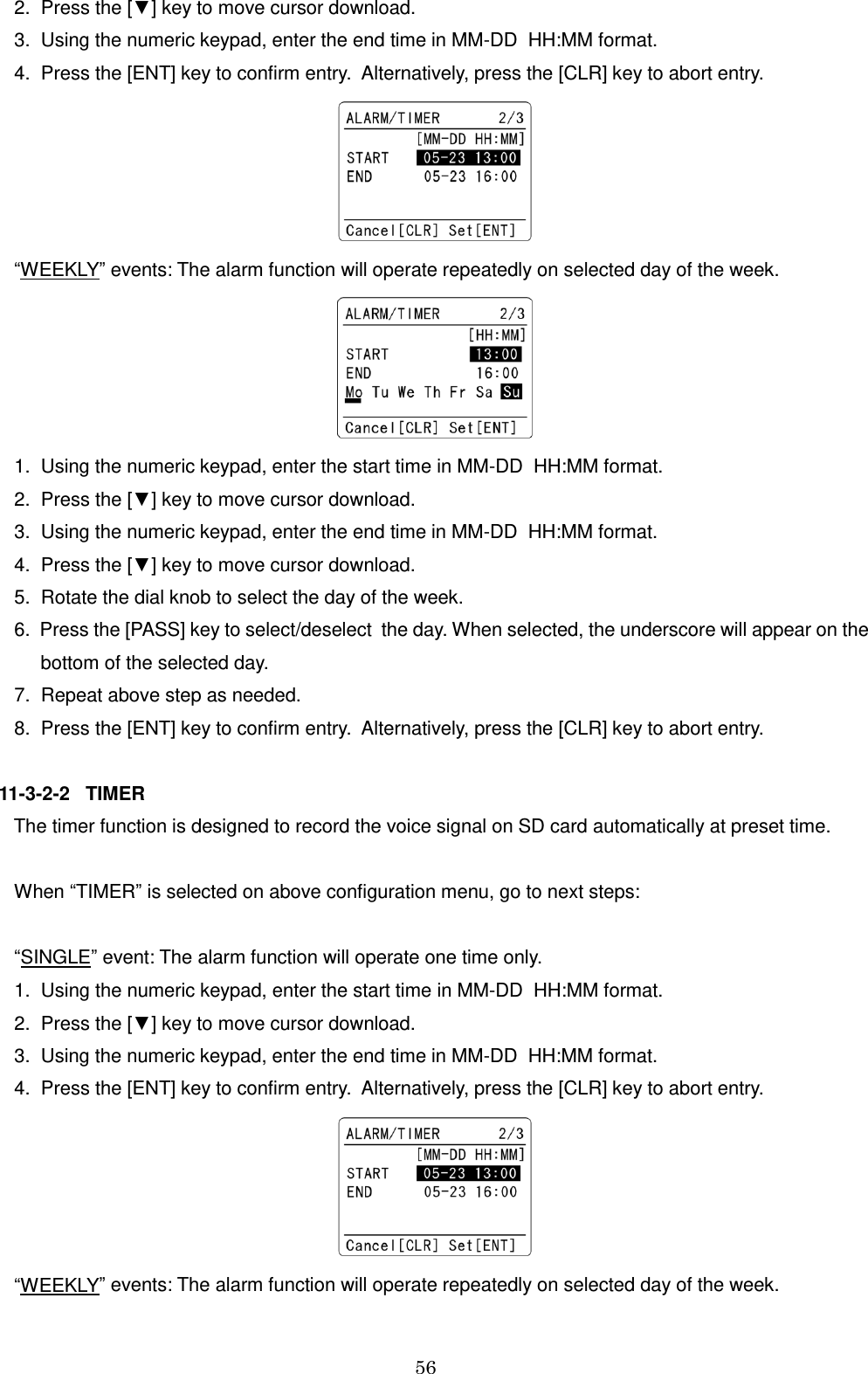 56     2.  Press the [▼] key to move cursor download.    3.  Using the numeric keypad, enter the end time in MM-DD  HH:MM format.    4.  Press the [ENT] key to confirm entry.  Alternatively, press the [CLR] key to abort entry.     “WEEKLY” events: The alarm function will operate repeatedly on selected day of the week.     1.  Using the numeric keypad, enter the start time in MM-DD  HH:MM format.    2.  Press the [▼] key to move cursor download.    3.  Using the numeric keypad, enter the end time in MM-DD  HH:MM format.    4.  Press the [▼] key to move cursor download.    5.  Rotate the dial knob to select the day of the week.    6.  Press the [PASS] key to select/deselect  the day. When selected, the underscore will appear on the         bottom of the selected day.    7.  Repeat above step as needed.    8.  Press the [ENT] key to confirm entry.  Alternatively, press the [CLR] key to abort entry.  11-3-2-2   TIMER    The timer function is designed to record the voice signal on SD card automatically at preset time.     When “TIMER” is selected on above configuration menu, go to next steps:      “SINGLE” event: The alarm function will operate one time only.    1.  Using the numeric keypad, enter the start time in MM-DD  HH:MM format.    2.  Press the [▼] key to move cursor download.    3.  Using the numeric keypad, enter the end time in MM-DD  HH:MM format.    4.  Press the [ENT] key to confirm entry.  Alternatively, press the [CLR] key to abort entry.     “WEEKLY” events: The alarm function will operate repeatedly on selected day of the week. 