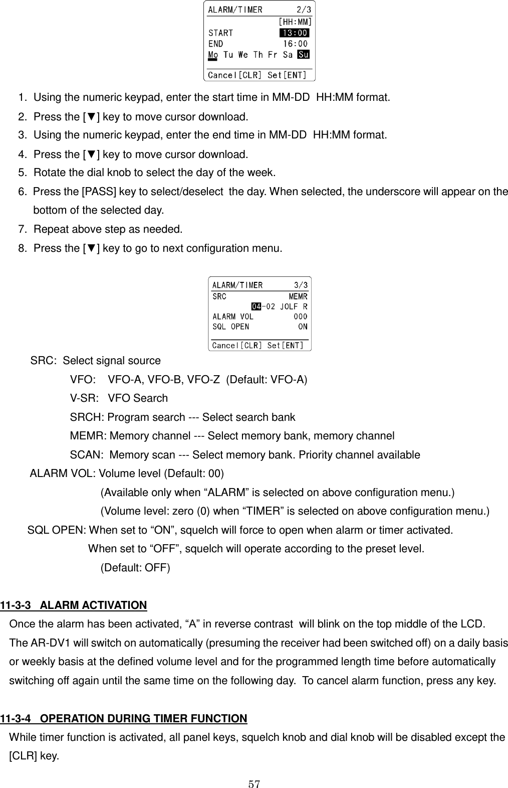 57      1.  Using the numeric keypad, enter the start time in MM-DD  HH:MM format.    2.  Press the [▼] key to move cursor download.    3.  Using the numeric keypad, enter the end time in MM-DD  HH:MM format.    4.  Press the [▼] key to move cursor download.    5.  Rotate the dial knob to select the day of the week.    6.  Press the [PASS] key to select/deselect  the day. When selected, the underscore will appear on the         bottom of the selected day.    7.  Repeat above step as needed.    8.  Press the [▼] key to go to next configuration menu.          SRC:  Select signal source                      VFO:    VFO-A, VFO-B, VFO-Z  (Default: VFO-A)                     V-SR:   VFO Search                     SRCH: Program search --- Select search bank                      MEMR: Memory channel --- Select memory bank, memory channel                     SCAN:  Memory scan --- Select memory bank. Priority channel available        ALARM VOL: Volume level (Default: 00)                               (Available only when “ALARM” is selected on above configuration menu.)                               (Volume level: zero (0) when “TIMER” is selected on above configuration menu.)       SQL OPEN: When set to “ON”, squelch will force to open when alarm or timer activated.                           When set to “OFF”, squelch will operate according to the preset level.                                (Default: OFF)  11-3-3   ALARM ACTIVATION Once the alarm has been activated, “A” in reverse contrast  will blink on the top middle of the LCD. The AR-DV1 will switch on automatically (presuming the receiver had been switched off) on a daily basis or weekly basis at the defined volume level and for the programmed length time before automatically switching off again until the same time on the following day.  To cancel alarm function, press any key.  11-3-4   OPERATION DURING TIMER FUNCTION    While timer function is activated, all panel keys, squelch knob and dial knob will be disabled except the [CLR] key.  