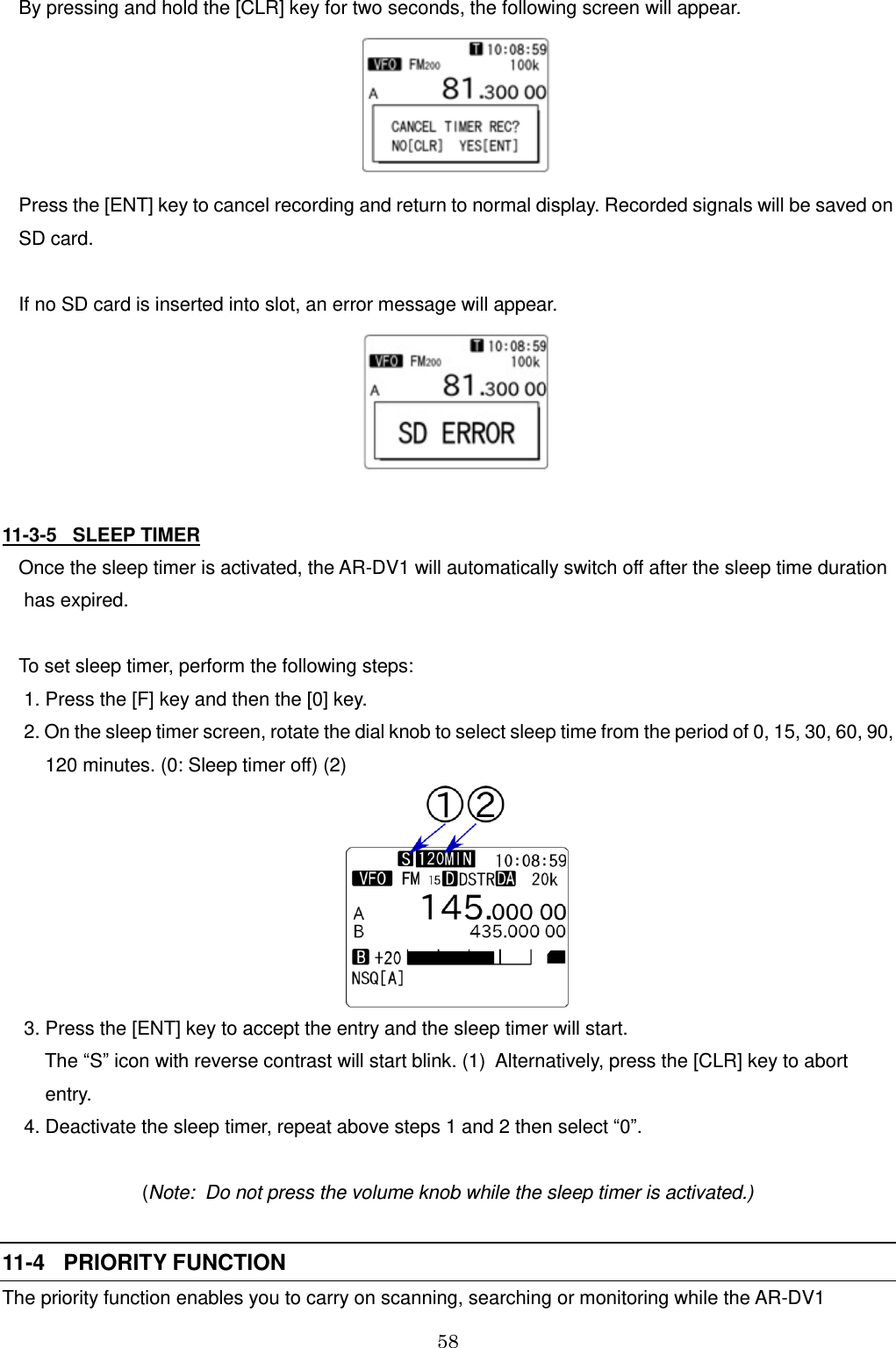 58   By pressing and hold the [CLR] key for two seconds, the following screen will appear.  Press the [ENT] key to cancel recording and return to normal display. Recorded signals will be saved on  SD card.  If no SD card is inserted into slot, an error message will appear.   11-3-5   SLEEP TIMER Once the sleep timer is activated, the AR-DV1 will automatically switch off after the sleep time duration  has expired.  To set sleep timer, perform the following steps:  1. Press the [F] key and then the [0] key.  2. On the sleep timer screen, rotate the dial knob to select sleep time from the period of 0, 15, 30, 60, 90,       120 minutes. (0: Sleep timer off) (2)    3. Press the [ENT] key to accept the entry and the sleep timer will start.      The “S” icon with reverse contrast will start blink. (1)  Alternatively, press the [CLR] key to abort       entry.  4. Deactivate the sleep timer, repeat above steps 1 and 2 then select “0”.  (Note:  Do not press the volume knob while the sleep timer is activated.)  11-4   PRIORITY FUNCTION The priority function enables you to carry on scanning, searching or monitoring while the AR-DV1 