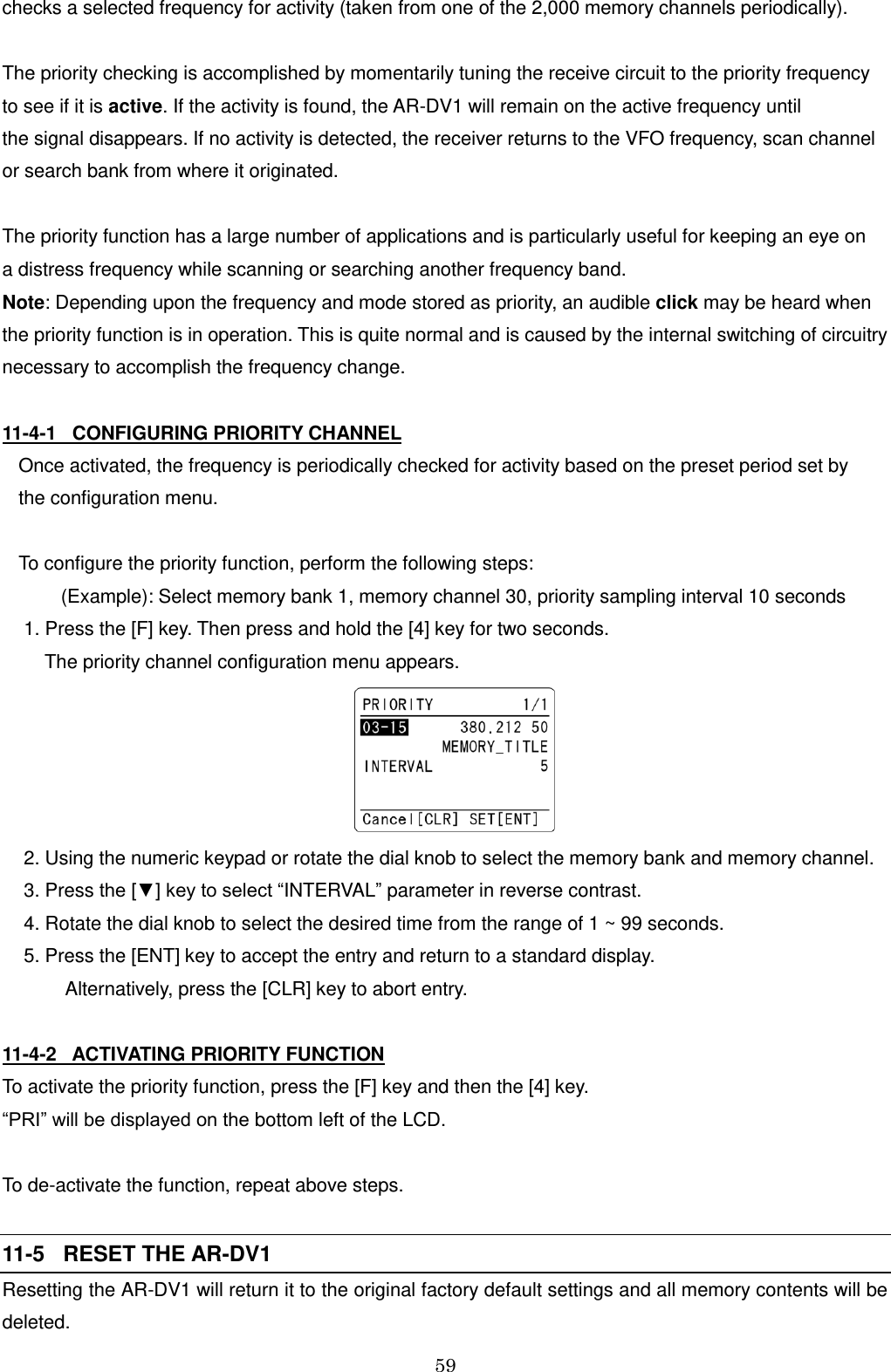 59  checks a selected frequency for activity (taken from one of the 2,000 memory channels periodically).  The priority checking is accomplished by momentarily tuning the receive circuit to the priority frequency  to see if it is active. If the activity is found, the AR-DV1 will remain on the active frequency until  the signal disappears. If no activity is detected, the receiver returns to the VFO frequency, scan channel or search bank from where it originated.  The priority function has a large number of applications and is particularly useful for keeping an eye on  a distress frequency while scanning or searching another frequency band. Note: Depending upon the frequency and mode stored as priority, an audible click may be heard when the priority function is in operation. This is quite normal and is caused by the internal switching of circuitry necessary to accomplish the frequency change.   11-4-1   CONFIGURING PRIORITY CHANNEL  Once activated, the frequency is periodically checked for activity based on the preset period set by  the configuration menu.  To configure the priority function, perform the following steps:         (Example): Select memory bank 1, memory channel 30, priority sampling interval 10 seconds  1. Press the [F] key. Then press and hold the [4] key for two seconds.       The priority channel configuration menu appears.   2. Using the numeric keypad or rotate the dial knob to select the memory bank and memory channel.  3. Press the [▼] key to select “INTERVAL” parameter in reverse contrast.  4. Rotate the dial knob to select the desired time from the range of 1 ~ 99 seconds.   5. Press the [ENT] key to accept the entry and return to a standard display.           Alternatively, press the [CLR] key to abort entry.  11-4-2   ACTIVATING PRIORITY FUNCTION  To activate the priority function, press the [F] key and then the [4] key. “PRI” will be displayed on the bottom left of the LCD.  To de-activate the function, repeat above steps.  11-5   RESET THE AR-DV1 Resetting the AR-DV1 will return it to the original factory default settings and all memory contents will be deleted. 