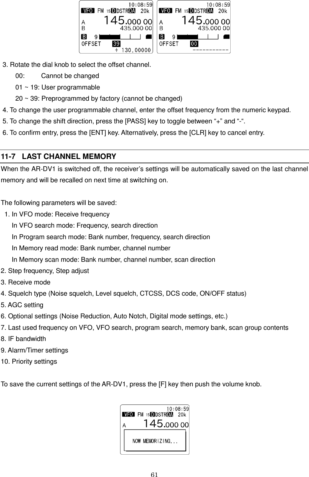 61     3. Rotate the dial knob to select the offset channel.         00:         Cannot be changed         01 ~ 19: User programmable         20 ~ 39: Preprogrammed by factory (cannot be changed)  4. To change the user programmable channel, enter the offset frequency from the numeric keypad.  5. To change the shift direction, press the [PASS] key to toggle between “+” and “-“.  6. To confirm entry, press the [ENT] key. Alternatively, press the [CLR] key to cancel entry.  11-7   LAST CHANNEL MEMORY When the AR-DV1 is switched off, the receiver’s settings will be automatically saved on the last channel memory and will be recalled on next time at switching on.  The following parameters will be saved:   1. In VFO mode: Receive frequency       In VFO search mode: Frequency, search direction       In Program search mode: Bank number, frequency, search direction       In Memory read mode: Bank number, channel number       In Memory scan mode: Bank number, channel number, scan direction 2. Step frequency, Step adjust  3. Receive mode 4. Squelch type (Noise squelch, Level squelch, CTCSS, DCS code, ON/OFF status) 5. AGC setting 6. Optional settings (Noise Reduction, Auto Notch, Digital mode settings, etc.) 7. Last used frequency on VFO, VFO search, program search, memory bank, scan group contents 8. IF bandwidth 9. Alarm/Timer settings 10. Priority settings  To save the current settings of the AR-DV1, press the [F] key then push the volume knob.    