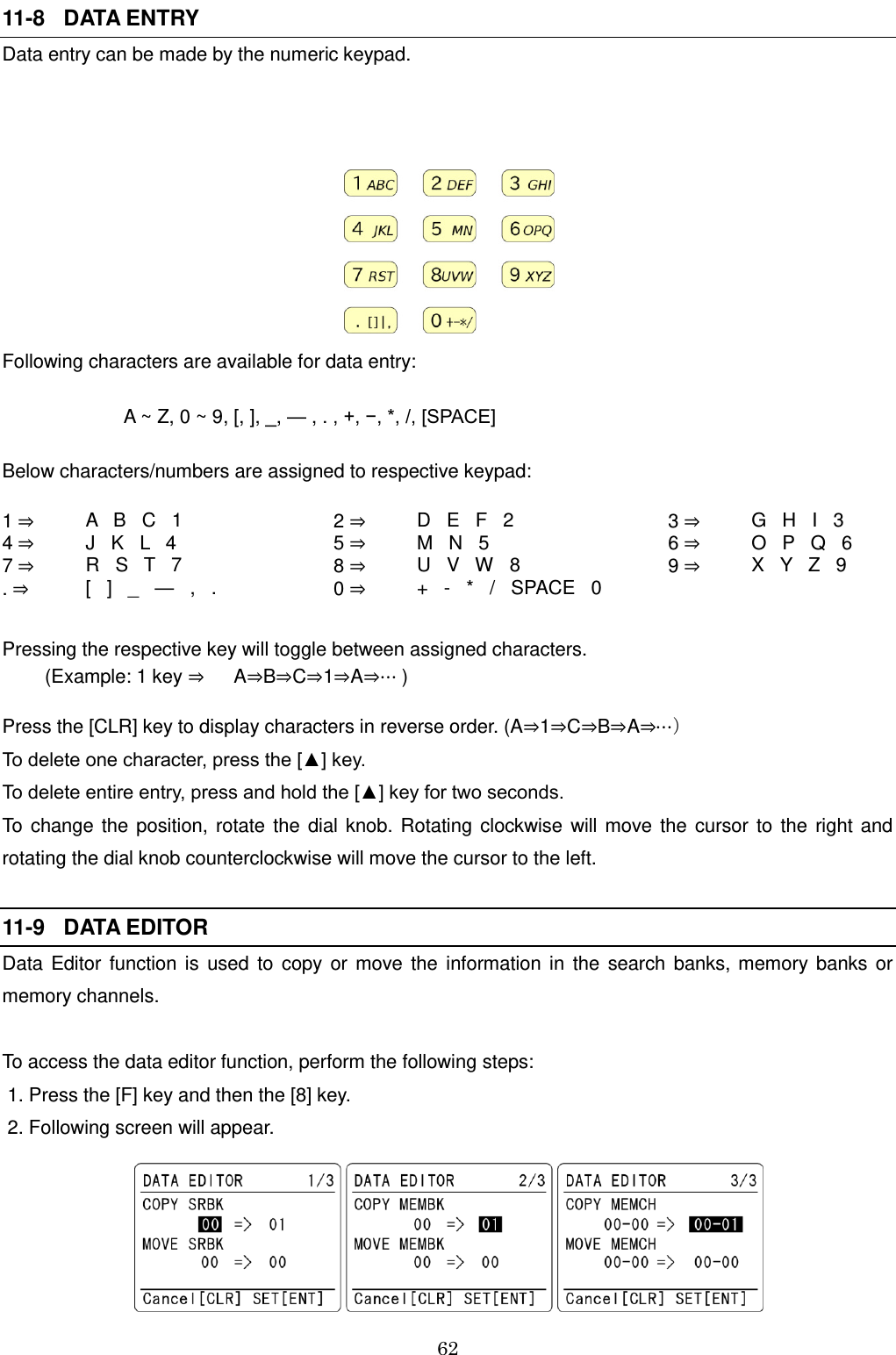 62   11-8   DATA ENTRY Data entry can be made by the numeric keypad.     Following characters are available for data entry:                        A ~ Z, 0 ~ 9, [, ], _, — , . , +, −, *, /, [SPACE] Below characters/numbers are assigned to respective keypad: 1 ⇒ A   B   C   1  2 ⇒ D   E   F   2  3 ⇒ G   H   I   3 4 ⇒ J   K   L   4  5 ⇒ M   N   5  6 ⇒ O   P   Q   6 7 ⇒ R   S   T   7  8 ⇒ U   V   W   8  9 ⇒ X   Y   Z   9 . ⇒ [   ]   _   —   ,   .  0 ⇒ +   -   *   /   SPACE   0     Pressing the respective key will toggle between assigned characters.         (Example: 1 key ⇒ A⇒B⇒C⇒1⇒A⇒⋯ )  Press the [CLR] key to display characters in reverse order. (A⇒1⇒C⇒B⇒A⇒⋯） To delete one character, press the [▲] key. To delete entire entry, press and hold the [▲] key for two seconds. To change the position, rotate the dial knob. Rotating clockwise will move the cursor to the right and rotating the dial knob counterclockwise will move the cursor to the left.  11-9   DATA EDITOR Data Editor function is  used to copy  or  move the information in the search banks, memory banks or memory channels.  To access the data editor function, perform the following steps:  1. Press the [F] key and then the [8] key.  2. Following screen will appear.   