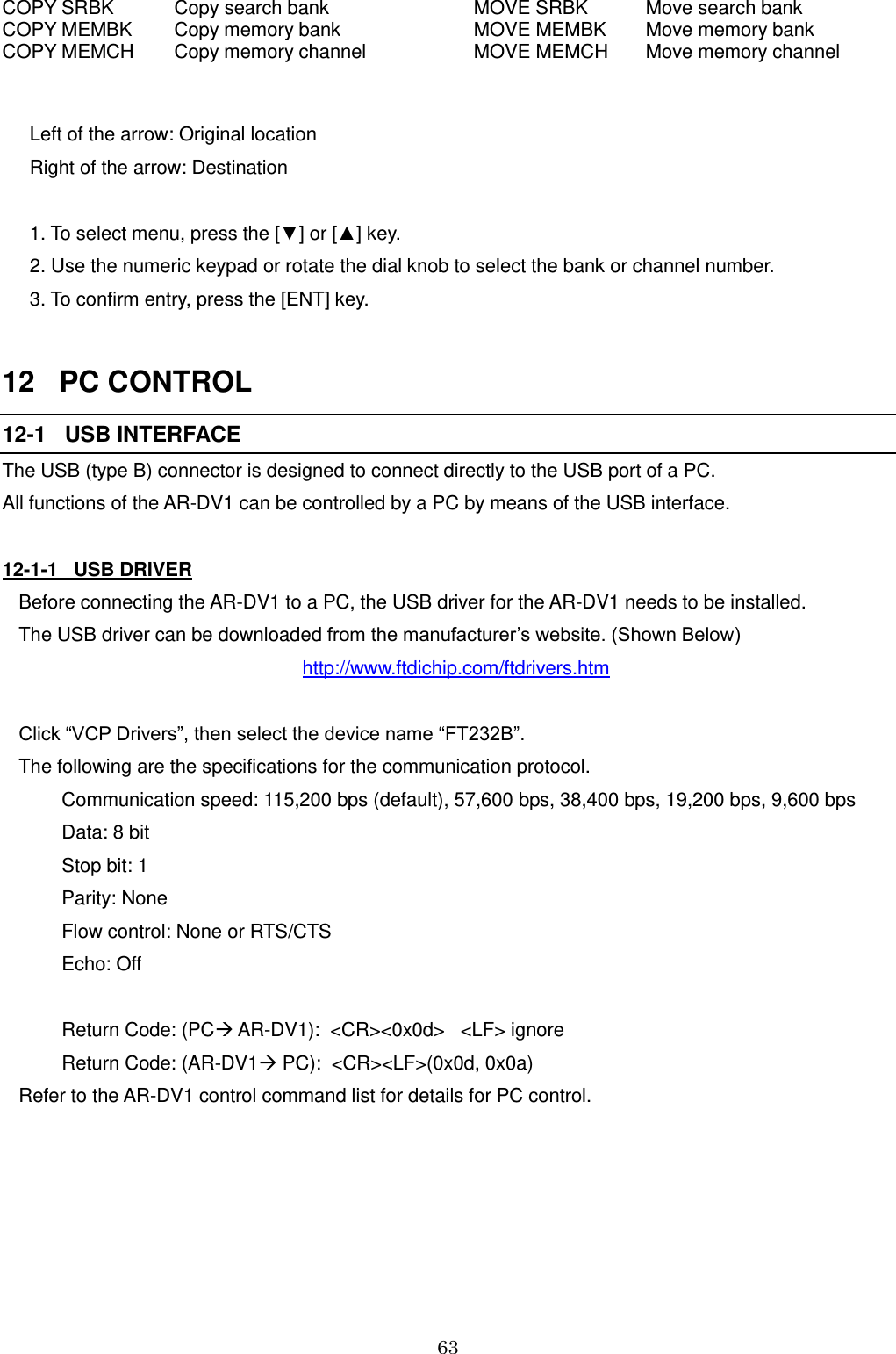 63   COPY SRBK Copy search bank  MOVE SRBK Move search bank COPY MEMBK Copy memory bank  MOVE MEMBK Move memory bank COPY MEMCH Copy memory channel  MOVE MEMCH Move memory channel  Left of the arrow: Original location  Right of the arrow: Destination  1. To select menu, press the [▼] or [▲] key. 2. Use the numeric keypad or rotate the dial knob to select the bank or channel number. 3. To confirm entry, press the [ENT] key.  12   PC CONTROL 12-1   USB INTERFACE The USB (type B) connector is designed to connect directly to the USB port of a PC. All functions of the AR-DV1 can be controlled by a PC by means of the USB interface.  12-1-1   USB DRIVER Before connecting the AR-DV1 to a PC, the USB driver for the AR-DV1 needs to be installed. The USB driver can be downloaded from the manufacturer’s website. (Shown Below) http://www.ftdichip.com/ftdrivers.htm  Click “VCP Drivers”, then select the device name “FT232B”. The following are the specifications for the communication protocol.     Communication speed: 115,200 bps (default), 57,600 bps, 38,400 bps, 19,200 bps, 9,600 bps     Data: 8 bit     Stop bit: 1     Parity: None     Flow control: None or RTS/CTS     Echo: Off      Return Code: (PC AR-DV1):  &lt;CR&gt;&lt;0x0d&gt;   &lt;LF&gt; ignore     Return Code: (AR-DV1 PC):  &lt;CR&gt;&lt;LF&gt;(0x0d, 0x0a) Refer to the AR-DV1 control command list for details for PC control.   