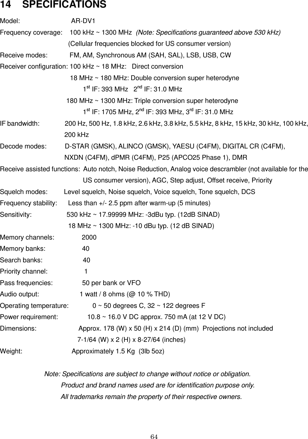 64    14    SPECIFICATIONS Model:                            AR-DV1 Frequency coverage:    100 kHz ~ 1300 MHz  (Note: Specifications guaranteed above 530 kHz)                                      (Cellular frequencies blocked for US consumer version) Receive modes:            FM, AM, Synchronous AM (SAH, SAL), LSB, USB, CW  Receiver configuration: 100 kHz ~ 18 MHz:   Direct conversion                                       18 MHz ~ 180 MHz: Double conversion super heterodyne                                              1st IF: 393 MHz   2nd IF: 31.0 MHz                                      180 MHz ~ 1300 MHz: Triple conversion super heterodyne                                              1st IF: 1705 MHz, 2nd IF: 393 MHz, 3rd IF: 31.0 MHz IF bandwidth:                 200 Hz, 500 Hz, 1.8 kHz, 2.6 kHz, 3.8 kHz, 5.5 kHz, 8 kHz, 15 kHz, 30 kHz, 100 kHz,                                     200 kHz Decode modes:          D-STAR (GMSK), ALINCO (GMSK), YAESU (C4FM), DIGITAL CR (C4FM),                                     NXDN (C4FM), dPMR (C4FM), P25 (APCO25 Phase 1), DMR Receive assisted functions:  Auto notch, Noise Reduction, Analog voice descrambler (not available for the                                              US consumer version), AGC, Step adjust, Offset receive, Priority Squelch modes:         Level squelch, Noise squelch, Voice squelch, Tone squelch, DCS Frequency stability:      Less than +/- 2.5 ppm after warm-up (5 minutes) Sensitivity:                   530 kHz ~ 17.99999 MHz: -3dBu typ. (12dB SINAD)                                      18 MHz ~ 1300 MHz: -10 dBu typ. (12 dB SINAD) Memory channels:               2000  Memory banks:                    40  Search banks:                      40 Priority channel:                    1 Pass frequencies:                50 per bank or VFO Audio output:                      1 watt / 8 ohms (@ 10 % THD) Operating temperature:             0 ~ 50 degrees C, 32 ~ 122 degrees F Power requirement:                10.8 ~ 16.0 V DC approx. 750 mA (at 12 V DC) Dimensions:                       Approx. 178 (W) x 50 (H) x 214 (D) (mm)  Projections not included                                           7-1/64 (W) x 2 (H) x 8-27/64 (inches) Weight:                           Approximately 1.5 Kg  (3lb 5oz)                          Note: Specifications are subject to change without notice or obligation.                                  Product and brand names used are for identification purpose only.                                  All trademarks remain the property of their respective owners.   