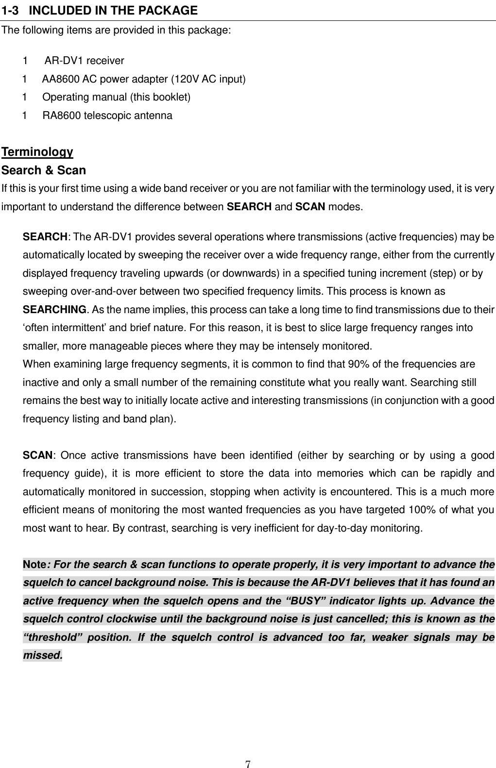 7  1-3   INCLUDED IN THE PACKAGE The following items are provided in this package: 1  AR-DV1 receiver         1     AA8600 AC power adapter (120V AC input)        1     Operating manual (this booklet)        1     RA8600 telescopic antenna  Terminology  Search &amp; Scan If this is your first time using a wide band receiver or you are not familiar with the terminology used, it is very important to understand the difference between SEARCH and SCAN modes.  SEARCH: The AR-DV1 provides several operations where transmissions (active frequencies) may be automatically located by sweeping the receiver over a wide frequency range, either from the currently displayed frequency traveling upwards (or downwards) in a specified tuning increment (step) or by sweeping over-and-over between two specified frequency limits. This process is known as SEARCHING. As the name implies, this process can take a long time to find transmissions due to their ‘often intermittent’ and brief nature. For this reason, it is best to slice large frequency ranges into smaller, more manageable pieces where they may be intensely monitored. When examining large frequency segments, it is common to find that 90% of the frequencies are inactive and only a small number of the remaining constitute what you really want. Searching still remains the best way to initially locate active and interesting transmissions (in conjunction with a good frequency listing and band plan).  SCAN:  Once  active  transmissions  have  been  identified  (either  by  searching  or  by  using  a  good frequency  guide),  it  is  more  efficient  to  store  the  data  into  memories  which  can  be  rapidly  and automatically monitored in succession, stopping when activity is encountered. This is a much more efficient means of monitoring the most wanted frequencies as you have targeted 100% of what you most want to hear. By contrast, searching is very inefficient for day-to-day monitoring.  Note: For the search &amp; scan functions to operate properly, it is very important to advance the squelch to cancel background noise. This is because the AR-DV1 believes that it has found an active frequency when the squelch opens and the “BUSY” indicator lights up. Advance the squelch control clockwise until the background noise is just cancelled; this is known as the “threshold”  position.  If  the  squelch  control  is  advanced  too  far,  weaker  signals  may  be missed.      