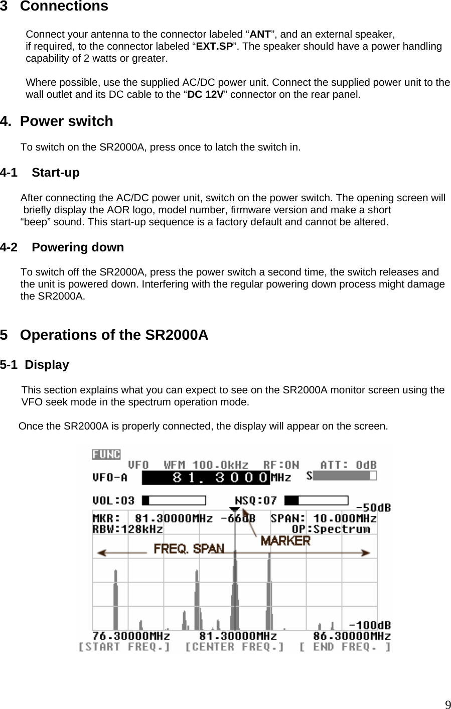 3   Connections           Connect your antenna to the connector labeled “ANT”, and an external speaker,          if required, to the connector labeled “EXT.SP”. The speaker should have a power handling          capability of 2 watts or greater.              Where possible, use the supplied AC/DC power unit. Connect the supplied power unit to the          wall outlet and its DC cable to the “DC 12V” connector on the rear panel.   4.  Power switch  To switch on the SR2000A, press once to latch the switch in.   4-1    Start-up  After connecting the AC/DC power unit, switch on the power switch. The opening screen will  briefly display the AOR logo, model number, firmware version and make a short “beep” sound. This start-up sequence is a factory default and cannot be altered.  4-2    Powering down  To switch off the SR2000A, press the power switch a second time, the switch releases and the unit is powered down. Interfering with the regular powering down process might damage the SR2000A.   5   Operations of the SR2000A  5-1  Display    This section explains what you can expect to see on the SR2000A monitor screen using the  VFO seek mode in the spectrum operation mode.  Once the SR2000A is properly connected, the display will appear on the screen.     9