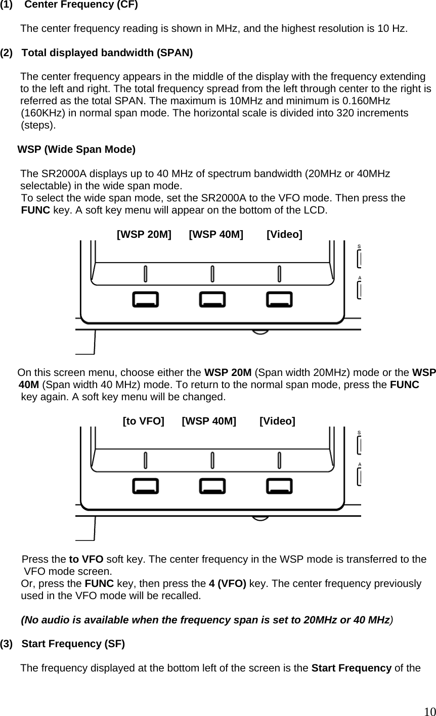 (1)    Center Frequency (CF)           The center frequency reading is shown in MHz, and the highest resolution is 10 Hz.  (2)   Total displayed bandwidth (SPAN)           The center frequency appears in the middle of the display with the frequency extending           to the left and right. The total frequency spread from the left through center to the right is         referred as the total SPAN. The maximum is 10MHz and minimum is 0.160MHz (160KHz) in normal span mode. The horizontal scale is divided into 320 increments (steps).        WSP (Wide Span Mode)         The SR2000A displays up to 40 MHz of spectrum bandwidth (20MHz or 40MHz        selectable) in the wide span mode. To select the wide span mode, set the SR2000A to the VFO mode. Then press the FUNC key. A soft key menu will appear on the bottom of the LCD.                                            [WSP 20M]      [WSP 40M]        [Video]         On this screen menu, choose either the WSP 20M (Span width 20MHz) mode or the WSP  40M (Span width 40 MHz) mode. To return to the normal span mode, press the FUNC key again. A soft key menu will be changed.                                             [to VFO]      [WSP 40M]        [Video]     Press the to VFO soft key. The center frequency in the WSP mode is transferred to the  VFO mode screen.   Or, press the FUNC key, then press the 4 (VFO) key. The center frequency previously  used in the VFO mode will be recalled.   (No audio is available when the frequency span is set to 20MHz or 40 MHz)   (3)   Start Frequency (SF)         The frequency displayed at the bottom left of the screen is the Start Frequency of the    10