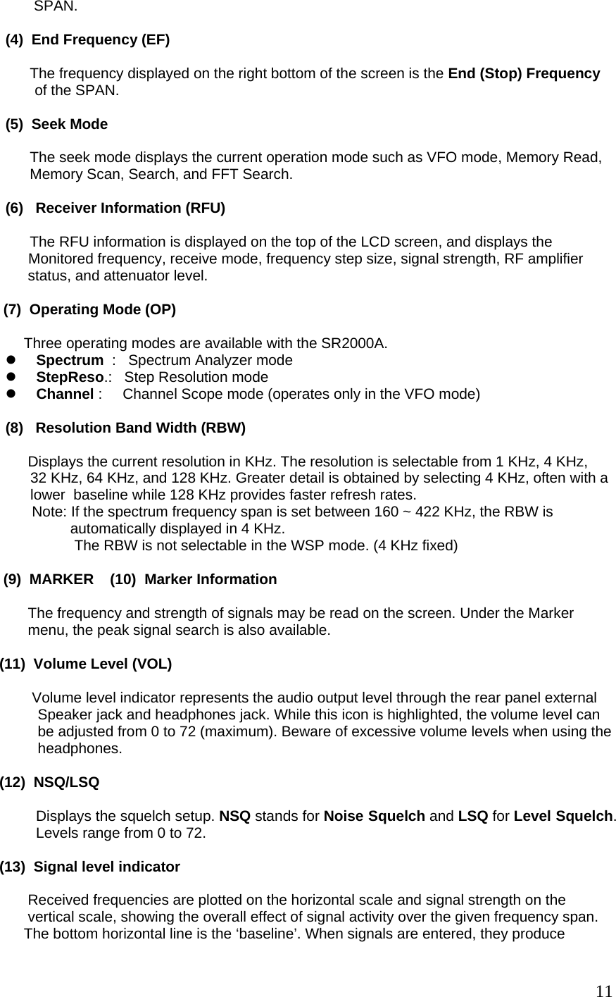        SPAN.  (4)  End Frequency (EF)         The frequency displayed on the right bottom of the screen is the End (Stop) Frequency  of the SPAN.   (5)  Seek Mode        The seek mode displays the current operation mode such as VFO mode, Memory Read,        Memory Scan, Search, and FFT Search.  (6)   Receiver Information (RFU)        The RFU information is displayed on the top of the LCD screen, and displays the   Monitored frequency, receive mode, frequency step size, signal strength, RF amplifier             status, and attenuator level.        (7)  Operating Mode (OP)              Three operating modes are available with the SR2000A. z Spectrum  :   Spectrum Analyzer mode z StepReso.:   Step Resolution mode z Channel :     Channel Scope mode (operates only in the VFO mode)        (8)   Resolution Band Width (RBW)                  Displays the current resolution in KHz. The resolution is selectable from 1 KHz, 4 KHz,  32 KHz, 64 KHz, and 128 KHz. Greater detail is obtained by selecting 4 KHz, often with a lower  baseline while 128 KHz provides faster refresh rates.               Note: If the spectrum frequency span is set between 160 ~ 422 KHz, the RBW is                  automatically displayed in 4 KHz.  The RBW is not selectable in the WSP mode. (4 KHz fixed)                        (9)  MARKER    (10)  Marker Information              The frequency and strength of signals may be read on the screen. Under the Marker               menu, the peak signal search is also available.       (11)  Volume Level (VOL)               Volume level indicator represents the audio output level through the rear panel external  Speaker jack and headphones jack. While this icon is highlighted, the volume level can be adjusted from 0 to 72 (maximum). Beware of excessive volume levels when using the headphones.       (12)  NSQ/LSQ                 Displays the squelch setup. NSQ stands for Noise Squelch and LSQ for Level Squelch.               Levels range from 0 to 72.       (13)  Signal level indicator              Received frequencies are plotted on the horizontal scale and signal strength on the              vertical scale, showing the overall effect of signal activity over the given frequency span.            The bottom horizontal line is the ‘baseline’. When signals are entered, they produce   11