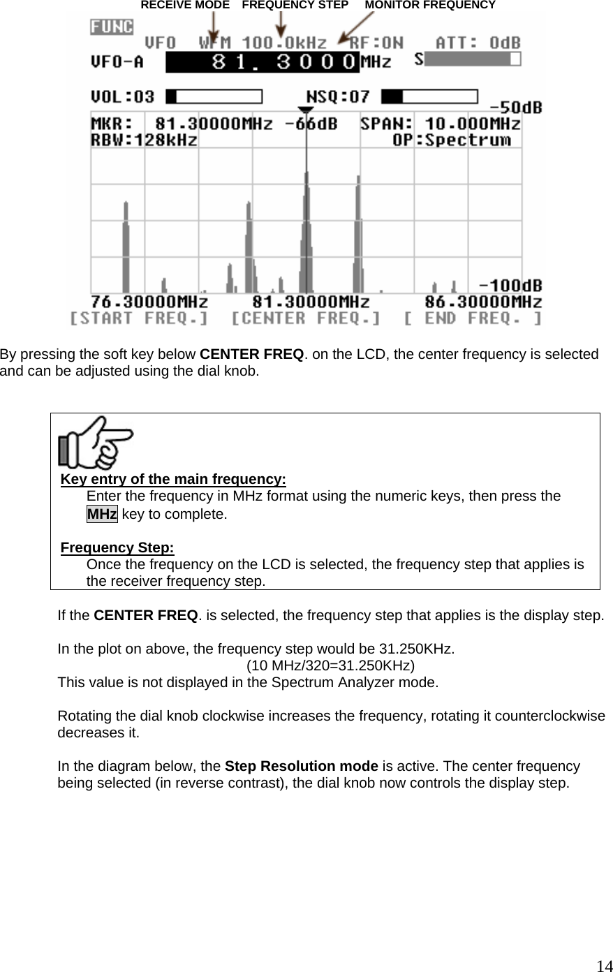                                     RECEIVE MODE   FREQUENCY STEP     MONITOR FREQUENCY    By pressing the soft key below CENTER FREQ. on the LCD, the center frequency is selected and can be adjusted using the dial knob.      Key entry of the main frequency: Enter the frequency in MHz format using the numeric keys, then press the MHz key to complete.   Frequency Step: Once the frequency on the LCD is selected, the frequency step that applies is the receiver frequency step.  If the CENTER FREQ. is selected, the frequency step that applies is the display step.  In the plot on above, the frequency step would be 31.250KHz.   (10 MHz/320=31.250KHz) This value is not displayed in the Spectrum Analyzer mode.  Rotating the dial knob clockwise increases the frequency, rotating it counterclockwise decreases it.  In the diagram below, the Step Resolution mode is active. The center frequency being selected (in reverse contrast), the dial knob now controls the display step.    14