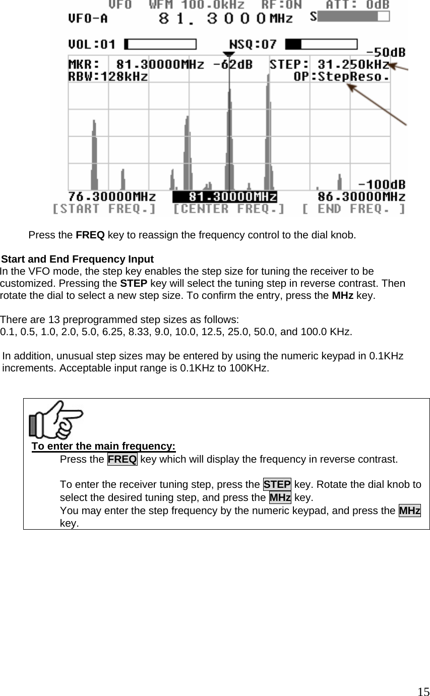   Press the FREQ key to reassign the frequency control to the dial knob.        Start and End Frequency Input         In the VFO mode, the step key enables the step size for tuning the receiver to be  customized. Pressing the STEP key will select the tuning step in reverse contrast. Then  rotate the dial to select a new step size. To confirm the entry, press the MHz key.   There are 13 preprogrammed step sizes as follows: 0.1, 0.5, 1.0, 2.0, 5.0, 6.25, 8.33, 9.0, 10.0, 12.5, 25.0, 50.0, and 100.0 KHz.  In addition, unusual step sizes may be entered by using the numeric keypad in 0.1KHz increments. Acceptable input range is 0.1KHz to 100KHz.     To enter the main frequency: Press the FREQ key which will display the frequency in reverse contrast.  To enter the receiver tuning step, press the STEP key. Rotate the dial knob toselect the desired tuning step, and press the MHz key. You may enter the step frequency by the numeric keypad, and press the MHzkey.            15