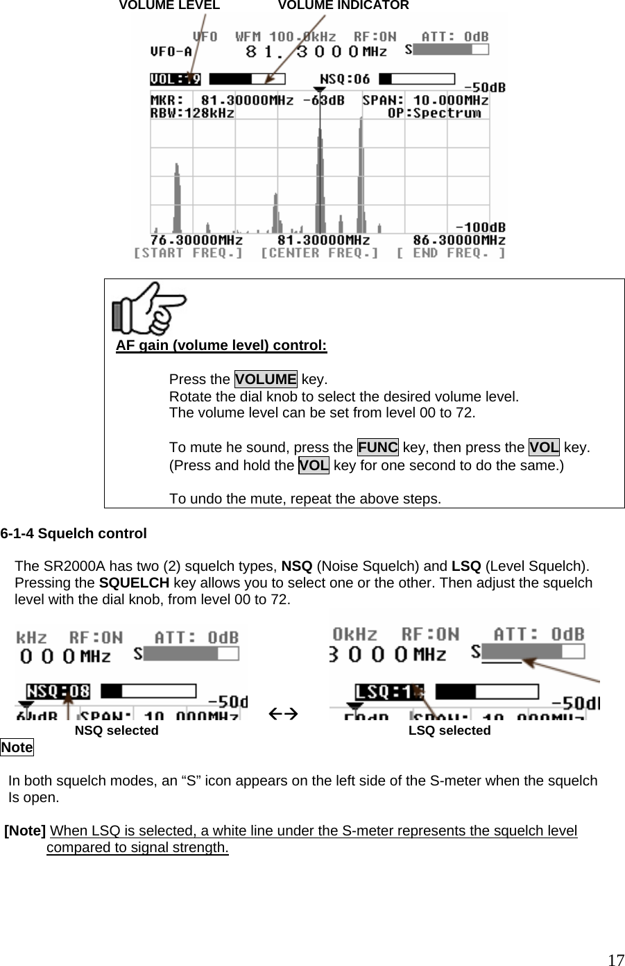                            VOLUME LEVEL                VOLUME INDICATOR    AF gain (volume level) control:  Press the VOLUME key. Rotate the dial knob to select the desired volume level. The volume level can be set from level 00 to 72.  To mute he sound, press the FUNC key, then press the VOL key. (Press and hold the VOL key for one second to do the same.)  To undo the mute, repeat the above steps.  6-1-4 Squelch control  The SR2000A has two (2) squelch types, NSQ (Noise Squelch) and LSQ (Level Squelch). Pressing the SQUELCH key allows you to select one or the other. Then adjust the squelch level with the dial knob, from level 00 to 72.      ÅÆ                          NSQ selected                                                                     LSQ selected        Note    In both squelch modes, an “S” icon appears on the left side of the S-meter when the squelch   Is open.   [Note] When LSQ is selected, a white line under the S-meter represents the squelch level        compared to signal strength.  17