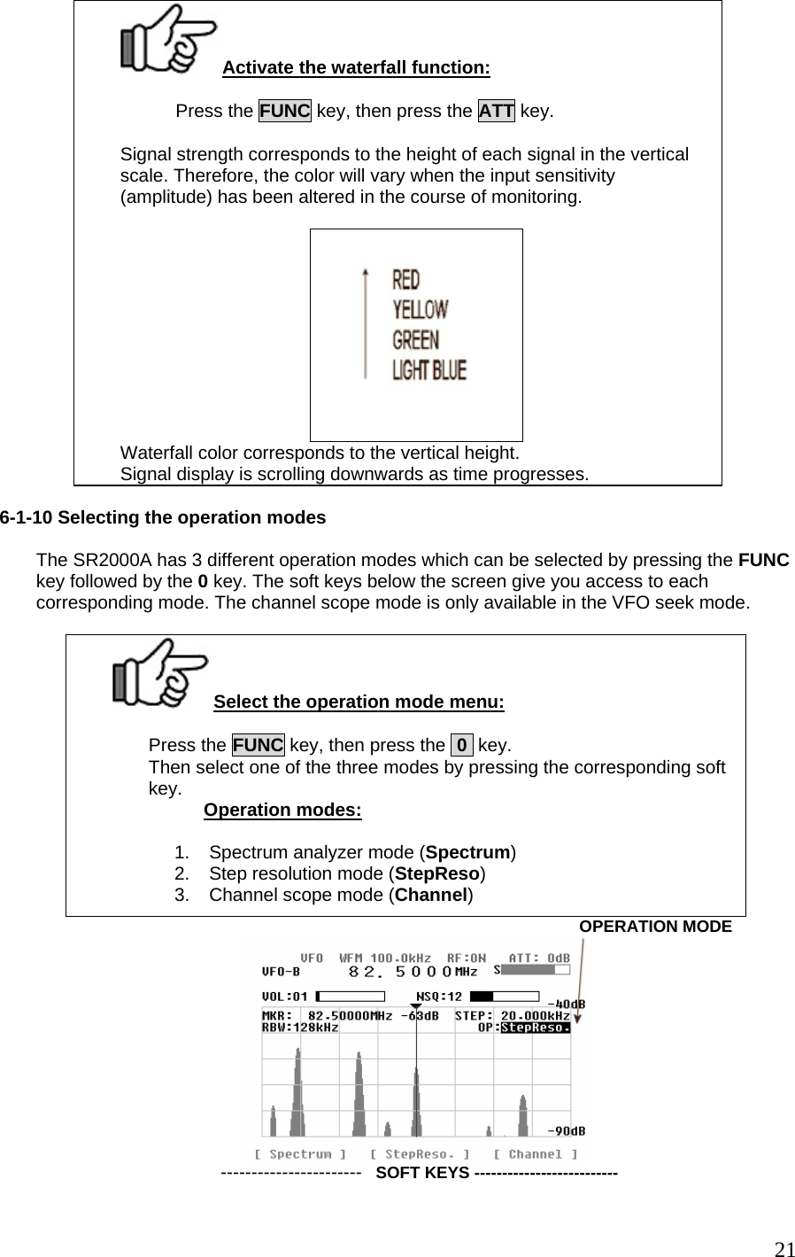  Activate the waterfall function:  Press the FUNC key, then press the ATT key.  Signal strength corresponds to the height of each signal in the vertical scale. Therefore, the color will vary when the input sensitivity (amplitude) has been altered in the course of monitoring.   Waterfall color corresponds to the vertical height. Signal display is scrolling downwards as time progresses.  6-1-10 Selecting the operation modes  The SR2000A has 3 different operation modes which can be selected by pressing the FUNC key followed by the 0 key. The soft keys below the screen give you access to each corresponding mode. The channel scope mode is only available in the VFO seek mode.   Select the operation mode menu:  Press the FUNC key, then press the  0  key. Then select one of the three modes by pressing the corresponding soft key.                   Operation modes:  1.  Spectrum analyzer mode (Spectrum) 2.  Step resolution mode (StepReso) 3.  Channel scope mode (Channel)                                                                                                           OPERATION MODE  -----------------------   SOFT KEYS --------------------------  21
