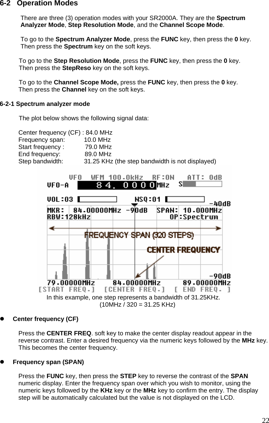 6-2   Operation Modes                 There are three (3) operation modes with your SR2000A. They are the Spectrum              Analyzer Mode, Step Resolution Mode, and the Channel Scope Mode.               To go to the Spectrum Analyzer Mode, press the FUNC key, then press the 0 key.             Then press the Spectrum key on the soft keys.             To go to the Step Resolution Mode, press the FUNC key, then press the 0 key.            Then press the StepReso key on the soft keys.             To go to the Channel Scope Mode, press the FUNC key, then press the 0 key. Then press the Channel key on the soft keys.  6-2-1 Spectrum analyzer mode             The plot below shows the following signal data:  Center frequency (CF) : 84.0 MHz Frequency span:           10.0 MHz Start frequency :            79.0 MHz End frequency:              89.0 MHz Step bandwidth:            31.25 KHz (the step bandwidth is not displayed)  In this example, one step represents a bandwidth of 31.25KHz. (10MHz / 320 = 31.25 KHz)  z Center frequency (CF)   Press the CENTER FREQ. soft key to make the center display readout appear in the reverse contrast. Enter a desired frequency via the numeric keys followed by the MHz key. This becomes the center frequency.  z Frequency span (SPAN)  Press the FUNC key, then press the STEP key to reverse the contrast of the SPAN numeric display. Enter the frequency span over which you wish to monitor, using the numeric keys followed by the KHz key or the MHz key to confirm the entry. The display step will be automatically calculated but the value is not displayed on the LCD.  22