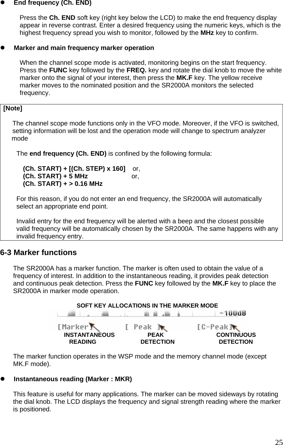 z End frequency (Ch. END)  Press the Ch. END soft key (right key below the LCD) to make the end frequency display appear in reverse contrast. Enter a desired frequency using the numeric keys, which is the highest frequency spread you wish to monitor, followed by the MHz key to confirm.  z Marker and main frequency marker operation  When the channel scope mode is activated, monitoring begins on the start frequency. Press the FUNC key followed by the FREQ. key and rotate the dial knob to move the white marker onto the signal of your interest, then press the MK.F key. The yellow receive marker moves to the nominated position and the SR2000A monitors the selected frequency.  [Note]       The channel scope mode functions only in the VFO mode. Moreover, if the VFO is switched,     setting information will be lost and the operation mode will change to spectrum analyzer  mode  The end frequency (Ch. END) is confined by the following formula:  (Ch. START) + [(Ch. STEP) x 160]    or, (Ch. START) + 5 MHz                        or, (Ch. START) + &gt; 0.16 MHz  For this reason, if you do not enter an end frequency, the SR2000A will automatically select an appropriate end point.  Invalid entry for the end frequency will be alerted with a beep and the closest possible valid frequency will be automatically chosen by the SR2000A. The same happens with anyinvalid frequency entry.  6-3 Marker functions  The SR2000A has a marker function. The marker is often used to obtain the value of a frequency of interest. In addition to the instantaneous reading, it provides peak detection and continuous peak detection. Press the FUNC key followed by the MK.F key to place the SR2000A in marker mode operation.                                     SOFT KEY ALLOCATIONS IN THE MARKER MODE                              INSTANTANEOUS                    PEAK                                CONTINUOUS                                    READING                           DETECTION                           DETECTION  The marker function operates in the WSP mode and the memory channel mode (except  MK.F mode).   z Instantaneous reading (Marker : MKR)  This feature is useful for many applications. The marker can be moved sideways by rotating the dial knob. The LCD displays the frequency and signal strength reading where the marker is positioned.   25
