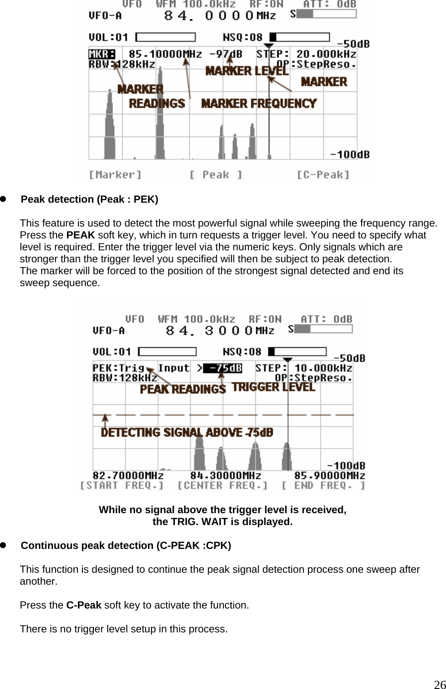   z Peak detection (Peak : PEK)  This feature is used to detect the most powerful signal while sweeping the frequency range. Press the PEAK soft key, which in turn requests a trigger level. You need to specify what level is required. Enter the trigger level via the numeric keys. Only signals which are  stronger than the trigger level you specified will then be subject to peak detection. The marker will be forced to the position of the strongest signal detected and end its  sweep sequence.    While no signal above the trigger level is received, the TRIG. WAIT is displayed.  z Continuous peak detection (C-PEAK :CPK)  This function is designed to continue the peak signal detection process one sweep after  another.  Press the C-Peak soft key to activate the function.  There is no trigger level setup in this process.   26