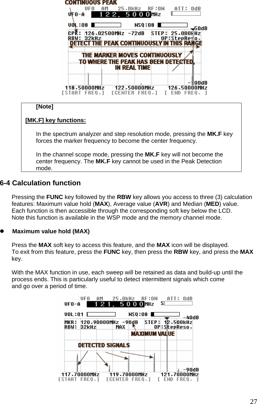   [Note]  [MK.F] key functions:  In the spectrum analyzer and step resolution mode, pressing the MK.F key forces the marker frequency to become the center frequency.  In the channel scope mode, pressing the MK.F key will not become the center frequency. The MK.F key cannot be used in the Peak Detection mode.  6-4 Calculation function  Pressing the FUNC key followed by the RBW key allows you access to three (3) calculation features: Maximum value hold (MAX), Average value (AVR) and Median (MED) value. Each function is then accessible through the corresponding soft key below the LCD. Note this function is available in the WSP mode and the memory channel mode.   z Maximum value hold (MAX)  Press the MAX soft key to access this feature, and the MAX icon will be displayed. To exit from this feature, press the FUNC key, then press the RBW key, and press the MAX key.  With the MAX function in use, each sweep will be retained as data and build-up until the process ends. This is particularly useful to detect intermittent signals which come and go over a period of time.   27