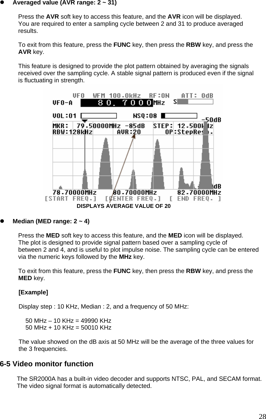 z Averaged value (AVR range: 2 ~ 31)  Press the AVR soft key to access this feature, and the AVR icon will be displayed. You are required to enter a sampling cycle between 2 and 31 to produce averaged results.  To exit from this feature, press the FUNC key, then press the RBW key, and press the AVR key.  This feature is designed to provide the plot pattern obtained by averaging the signals received over the sampling cycle. A stable signal pattern is produced even if the signal is fluctuating in strength.  DISPLAYS AVERAGE VALUE OF 20  z Median (MED range: 2 ~ 4)  Press the MED soft key to access this feature, and the MED icon will be displayed. The plot is designed to provide signal pattern based over a sampling cycle of  between 2 and 4, and is useful to plot impulse noise. The sampling cycle can be entered via the numeric keys followed by the MHz key.  To exit from this feature, press the FUNC key, then press the RBW key, and press the MED key.             [Example]             Display step : 10 KHz, Median : 2, and a frequency of 50 MHz:                 50 MHz – 10 KHz = 49990 KHz                50 MHz + 10 KHz = 50010 KHz             The value showed on the dB axis at 50 MHz will be the average of the three values for            the 3 frequencies.  6-5 Video monitor function            The SR2000A has a built-in video decoder and supports NTSC, PAL, and SECAM format.           The video signal format is automatically detected.   28