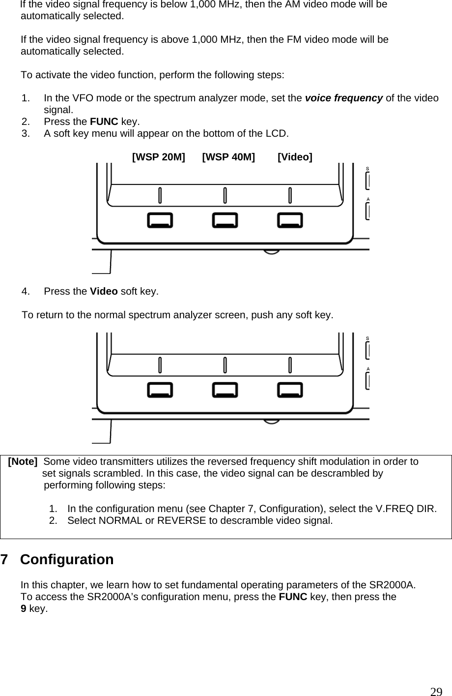        If the video signal frequency is below 1,000 MHz, then the AM video mode will be automatically selected.  If the video signal frequency is above 1,000 MHz, then the FM video mode will be automatically selected.  To activate the video function, perform the following steps:  1.  In the VFO mode or the spectrum analyzer mode, set the voice frequency of the video signal. 2. Press the FUNC key.  3.  A soft key menu will appear on the bottom of the LCD.                                            [WSP 20M]      [WSP 40M]        [Video]   4. Press the Video soft key.  To return to the normal spectrum analyzer screen, push any soft key.     [Note]  Some video transmitters utilizes the reversed frequency shift modulation in order to              set signals scrambled. In this case, the video signal can be descrambled by  performing following steps:  1.  In the configuration menu (see Chapter 7, Configuration), select the V.FREQ DIR. 2.  Select NORMAL or REVERSE to descramble video signal.     7   Configuration  In this chapter, we learn how to set fundamental operating parameters of the SR2000A. To access the SR2000A’s configuration menu, press the FUNC key, then press the 9 key.  29
