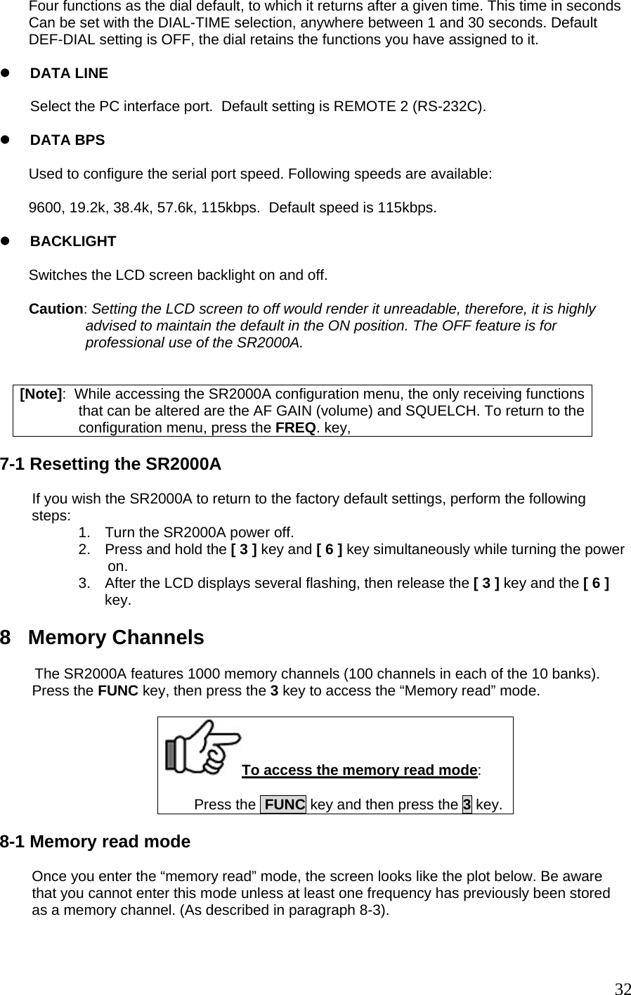Four functions as the dial default, to which it returns after a given time. This time in seconds Can be set with the DIAL-TIME selection, anywhere between 1 and 30 seconds. Default DEF-DIAL setting is OFF, the dial retains the functions you have assigned to it.  z DATA LINE  Select the PC interface port.  Default setting is REMOTE 2 (RS-232C).  z DATA BPS    Used to configure the serial port speed. Following speeds are available:  9600, 19.2k, 38.4k, 57.6k, 115kbps.  Default speed is 115kbps.  z BACKLIGHT  Switches the LCD screen backlight on and off.   Caution: Setting the LCD screen to off would render it unreadable, therefore, it is highly               advised to maintain the default in the ON position. The OFF feature is for                professional use of the SR2000A.   [Note]:  While accessing the SR2000A configuration menu, the only receiving functions that can be altered are the AF GAIN (volume) and SQUELCH. To return to the configuration menu, press the FREQ. key,  7-1 Resetting the SR2000A          If you wish the SR2000A to return to the factory default settings, perform the following          steps:  1.  Turn the SR2000A power off. 2.  Press and hold the [ 3 ] key and [ 6 ] key simultaneously while turning the power on. 3.  After the LCD displays several flashing, then release the [ 3 ] key and the [ 6 ] key.  8   Memory Channels          The SR2000A features 1000 memory channels (100 channels in each of the 10 banks).         Press the FUNC key, then press the 3 key to access the “Memory read” mode.  To access the memory read mode:  Press the  FUNC key and then press the 3 key.  8-1 Memory read mode          Once you enter the “memory read” mode, the screen looks like the plot below. Be aware         that you cannot enter this mode unless at least one frequency has previously been stored         as a memory channel. (As described in paragraph 8-3).   32