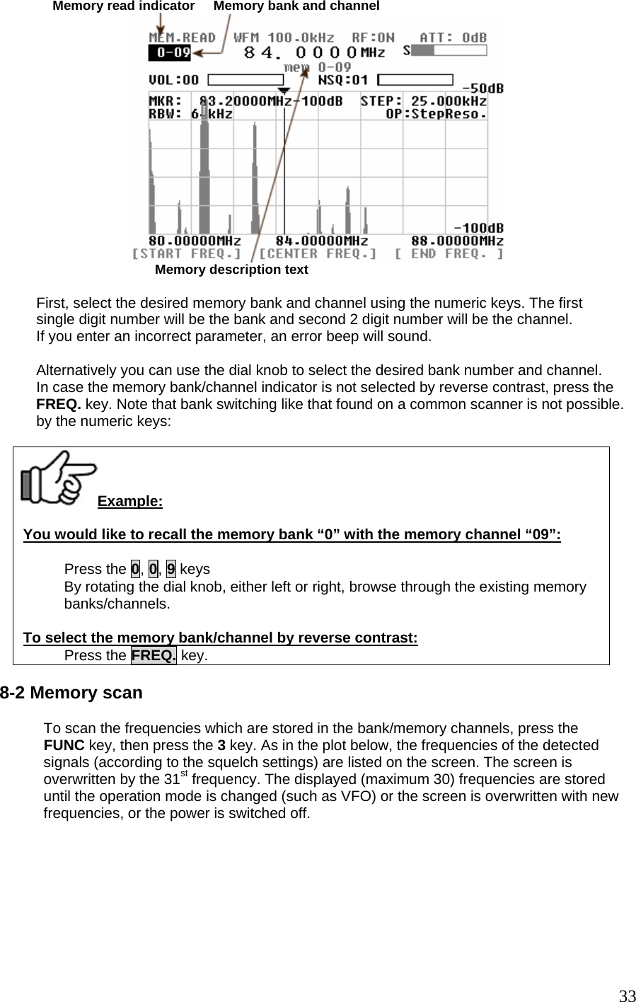              Memory read indicator     Memory bank and channel                                        Memory description text           First, select the desired memory bank and channel using the numeric keys. The first          single digit number will be the bank and second 2 digit number will be the channel.          If you enter an incorrect parameter, an error beep will sound.           Alternatively you can use the dial knob to select the desired bank number and channel.          In case the memory bank/channel indicator is not selected by reverse contrast, press the          FREQ. key. Note that bank switching like that found on a common scanner is not possible.          by the numeric keys:  Example: You would like to recall the memory bank “0” with the memory channel “09”:  Press the 0, 0, 9 keys By rotating the dial knob, either left or right, browse through the existing memory banks/channels.  To select the memory bank/channel by reverse contrast: Press the FREQ. key.  8-2 Memory scan  To scan the frequencies which are stored in the bank/memory channels, press the FUNC key, then press the 3 key. As in the plot below, the frequencies of the detected signals (according to the squelch settings) are listed on the screen. The screen is overwritten by the 31st frequency. The displayed (maximum 30) frequencies are stored until the operation mode is changed (such as VFO) or the screen is overwritten with new frequencies, or the power is switched off.   33
