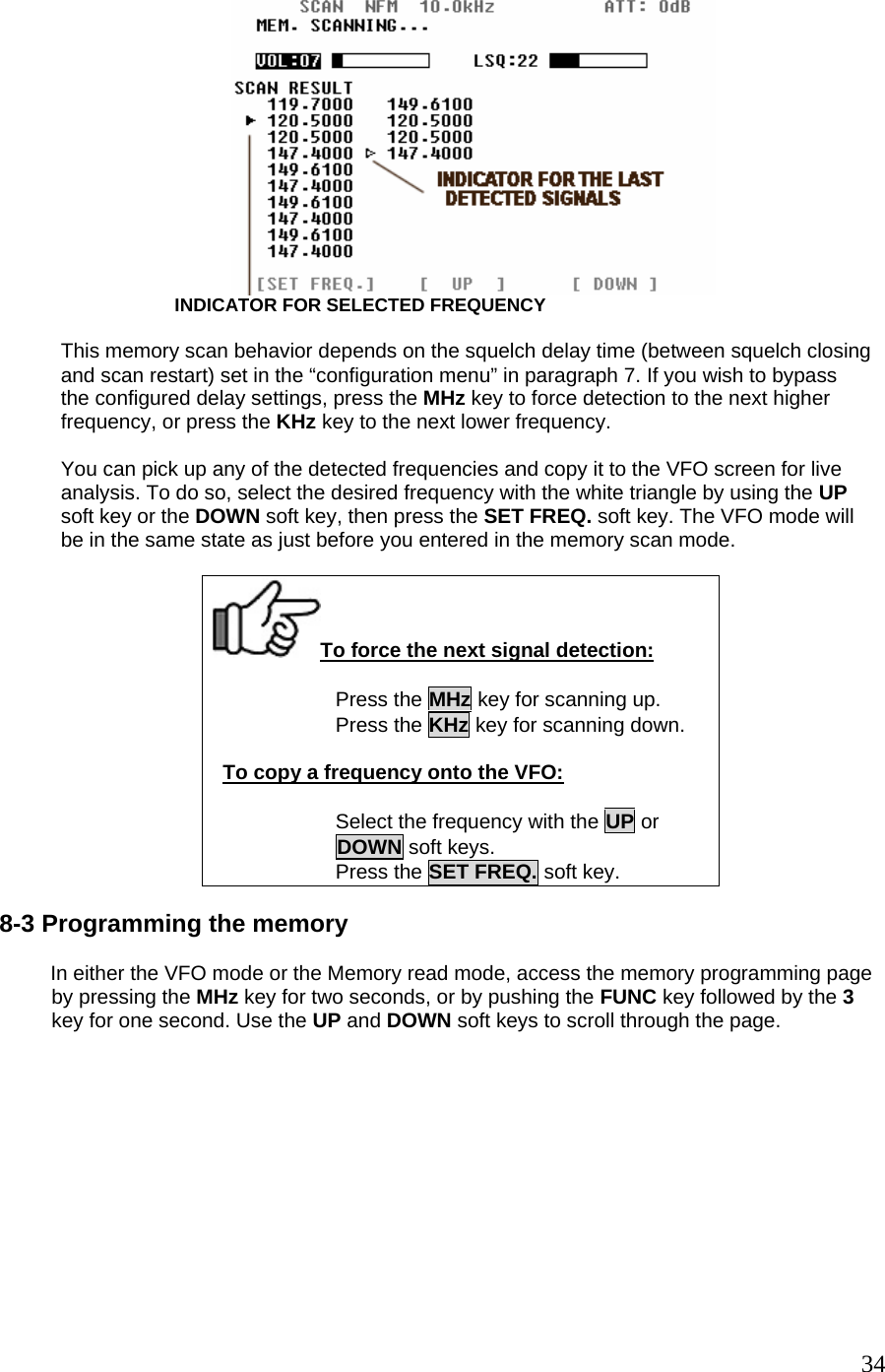                      INDICATOR FOR SELECTED FREQUENCY  This memory scan behavior depends on the squelch delay time (between squelch closing and scan restart) set in the “configuration menu” in paragraph 7. If you wish to bypass  the configured delay settings, press the MHz key to force detection to the next higher  frequency, or press the KHz key to the next lower frequency.  You can pick up any of the detected frequencies and copy it to the VFO screen for live analysis. To do so, select the desired frequency with the white triangle by using the UP  soft key or the DOWN soft key, then press the SET FREQ. soft key. The VFO mode will be in the same state as just before you entered in the memory scan mode.  To force the next signal detection: Press the MHz key for scanning up. Press the KHz key for scanning down.  To copy a frequency onto the VFO:  Select the frequency with the UP or DOWN soft keys. Press the SET FREQ. soft key.  8-3 Programming the memory                    In either the VFO mode or the Memory read mode, access the memory programming page   by pressing the MHz key for two seconds, or by pushing the FUNC key followed by the 3   key for one second. Use the UP and DOWN soft keys to scroll through the page.  34