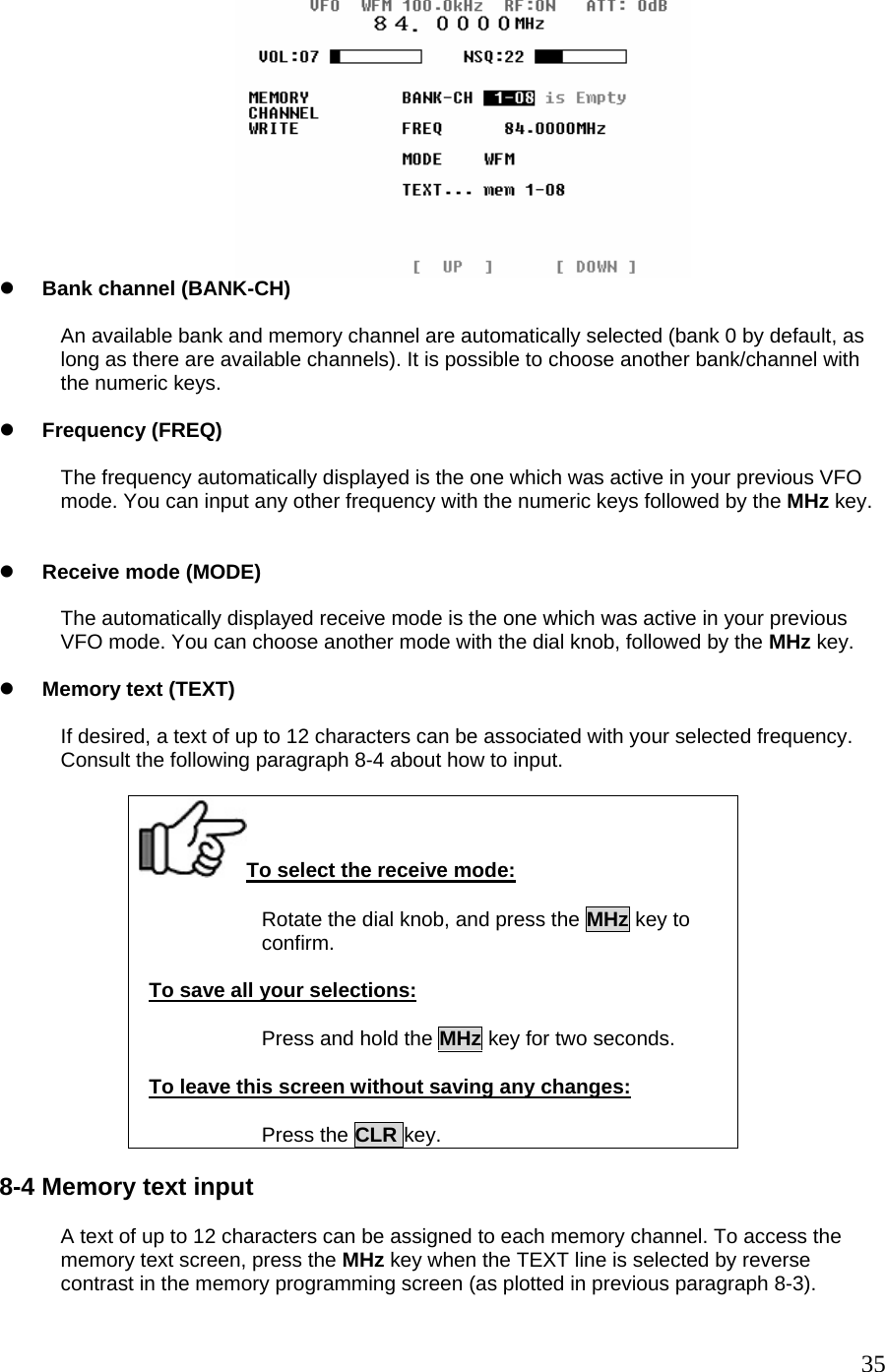  z Bank channel (BANK-CH)  An available bank and memory channel are automatically selected (bank 0 by default, as long as there are available channels). It is possible to choose another bank/channel with the numeric keys.  z Frequency (FREQ)  The frequency automatically displayed is the one which was active in your previous VFO mode. You can input any other frequency with the numeric keys followed by the MHz key.   z Receive mode (MODE)  The automatically displayed receive mode is the one which was active in your previous VFO mode. You can choose another mode with the dial knob, followed by the MHz key.  z Memory text (TEXT)  If desired, a text of up to 12 characters can be associated with your selected frequency. Consult the following paragraph 8-4 about how to input.  To select the receive mode: Rotate the dial knob, and press the MHz key to  confirm.  To save all your selections:  Press and hold the MHz key for two seconds.  To leave this screen without saving any changes:  Press the CLR key.  8-4 Memory text input  A text of up to 12 characters can be assigned to each memory channel. To access the memory text screen, press the MHz key when the TEXT line is selected by reverse contrast in the memory programming screen (as plotted in previous paragraph 8-3).  35