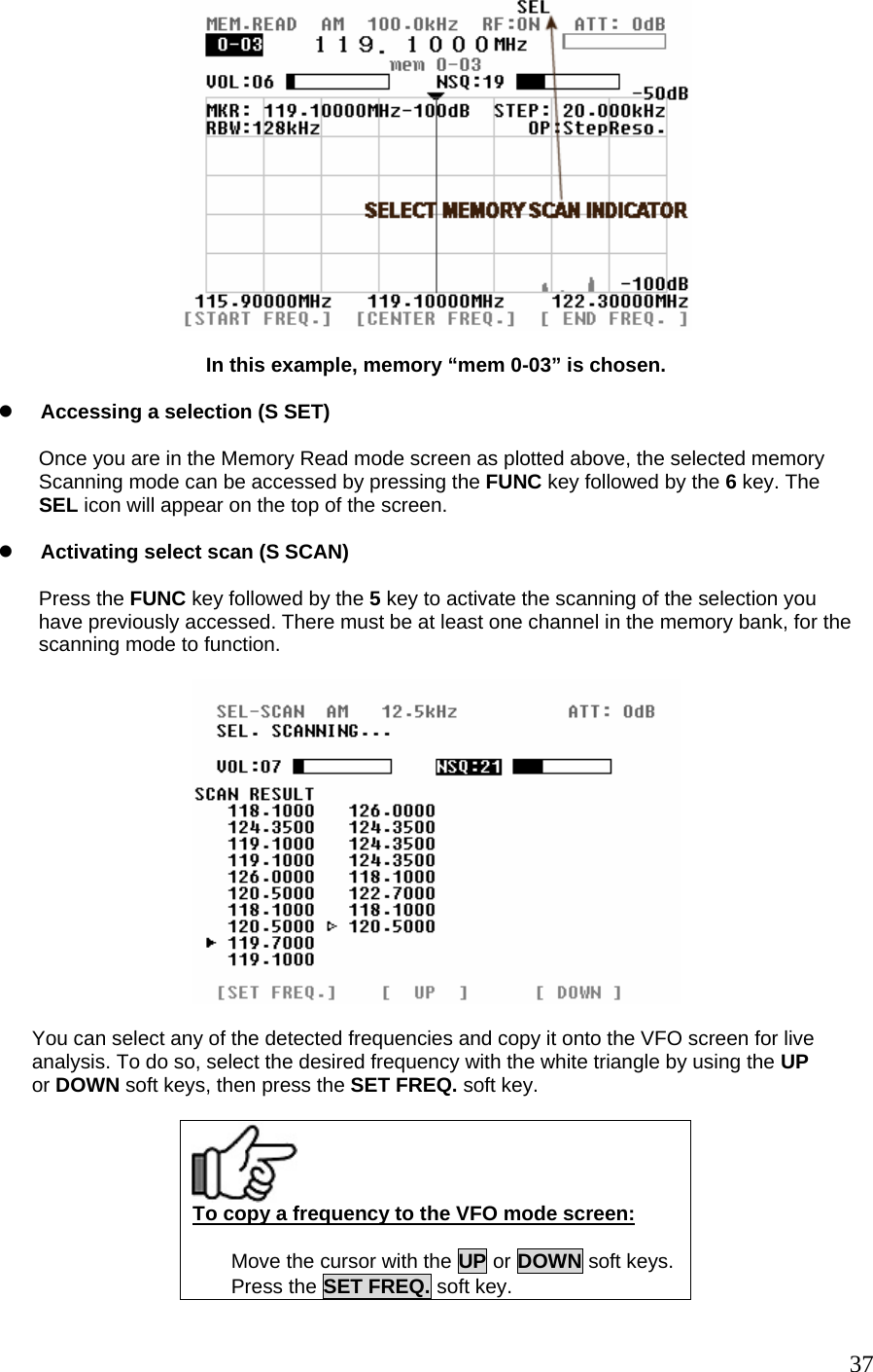   In this example, memory “mem 0-03” is chosen.  z Accessing a selection (S SET)  Once you are in the Memory Read mode screen as plotted above, the selected memory Scanning mode can be accessed by pressing the FUNC key followed by the 6 key. The SEL icon will appear on the top of the screen.  z Activating select scan (S SCAN)  Press the FUNC key followed by the 5 key to activate the scanning of the selection you  have previously accessed. There must be at least one channel in the memory bank, for the scanning mode to function.          You can select any of the detected frequencies and copy it onto the VFO screen for live       analysis. To do so, select the desired frequency with the white triangle by using the UP       or DOWN soft keys, then press the SET FREQ. soft key.   To copy a frequency to the VFO mode screen:  Move the cursor with the UP or DOWN soft keys.Press the SET FREQ. soft key.  37