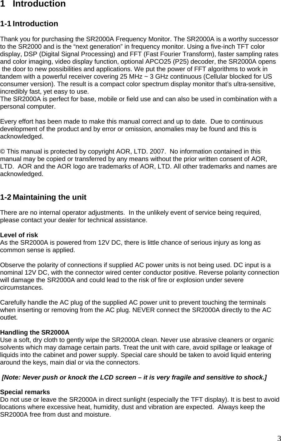 1 Introduction  1-1 Introduction  Thank you for purchasing the SR2000A Frequency Monitor. The SR2000A is a worthy successor to the SR2000 and is the “next generation” in frequency monitor. Using a five-inch TFT color display, DSP (Digital Signal Processing) and FFT (Fast Fourier Transform), faster sampling rates and color imaging, video display function, optional APCO25 (P25) decoder, the SR2000A opens  the door to new possibilities and applications. We put the power of FFT algorithms to work in tandem with a powerful receiver covering 25 MHz ~ 3 GHz continuous (Cellular blocked for US consumer version). The result is a compact color spectrum display monitor that’s ultra-sensitive, incredibly fast, yet easy to use.  The SR2000A is perfect for base, mobile or field use and can also be used in combination with a personal computer.   Every effort has been made to make this manual correct and up to date.  Due to continuous development of the product and by error or omission, anomalies may be found and this is acknowledged.  © This manual is protected by copyright AOR, LTD. 2007.  No information contained in this manual may be copied or transferred by any means without the prior written consent of AOR, LTD.  AOR and the AOR logo are trademarks of AOR, LTD. All other trademarks and names are acknowledged.    1-2 Maintaining the unit  There are no internal operator adjustments.  In the unlikely event of service being required, please contact your dealer for technical assistance.  Level of risk As the SR2000A is powered from 12V DC, there is little chance of serious injury as long as common sense is applied.  Observe the polarity of connections if supplied AC power units is not being used. DC input is a nominal 12V DC, with the connector wired center conductor positive. Reverse polarity connection will damage the SR2000A and could lead to the risk of fire or explosion under severe circumstances.  Carefully handle the AC plug of the supplied AC power unit to prevent touching the terminals when inserting or removing from the AC plug. NEVER connect the SR2000A directly to the AC outlet.  Handling the SR2000A Use a soft, dry cloth to gently wipe the SR2000A clean. Never use abrasive cleaners or organic solvents which may damage certain parts. Treat the unit with care, avoid spillage or leakage of liquids into the cabinet and power supply. Special care should be taken to avoid liquid entering around the keys, main dial or via the connectors.    [Note: Never push or knock the LCD screen – it is very fragile and sensitive to shock.]  Special remarks Do not use or leave the SR2000A in direct sunlight (especially the TFT display). It is best to avoid locations where excessive heat, humidity, dust and vibration are expected.  Always keep the SR2000A free from dust and moisture.    3