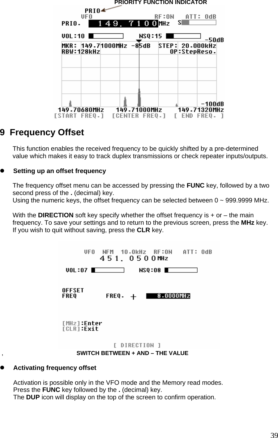                                                                 PRIORITY FUNCTION INDICATOR   9  Frequency Offset  This function enables the received frequency to be quickly shifted by a pre-determined value which makes it easy to track duplex transmissions or check repeater inputs/outputs.  z Setting up an offset frequency  The frequency offset menu can be accessed by pressing the FUNC key, followed by a two second press of the . (decimal) key.  Using the numeric keys, the offset frequency can be selected between 0 ~ 999.9999 MHz.  With the DIRECTION soft key specify whether the offset frequency is + or – the main frequency. To save your settings and to return to the previous screen, press the MHz key. If you wish to quit without saving, press the CLR key.    ,                                         SWITCH BETWEEN + AND – THE VALUE  z Activating frequency offset  Activation is possible only in the VFO mode and the Memory read modes. Press the FUNC key followed by the . (decimal) key. The DUP icon will display on the top of the screen to confirm operation.    39