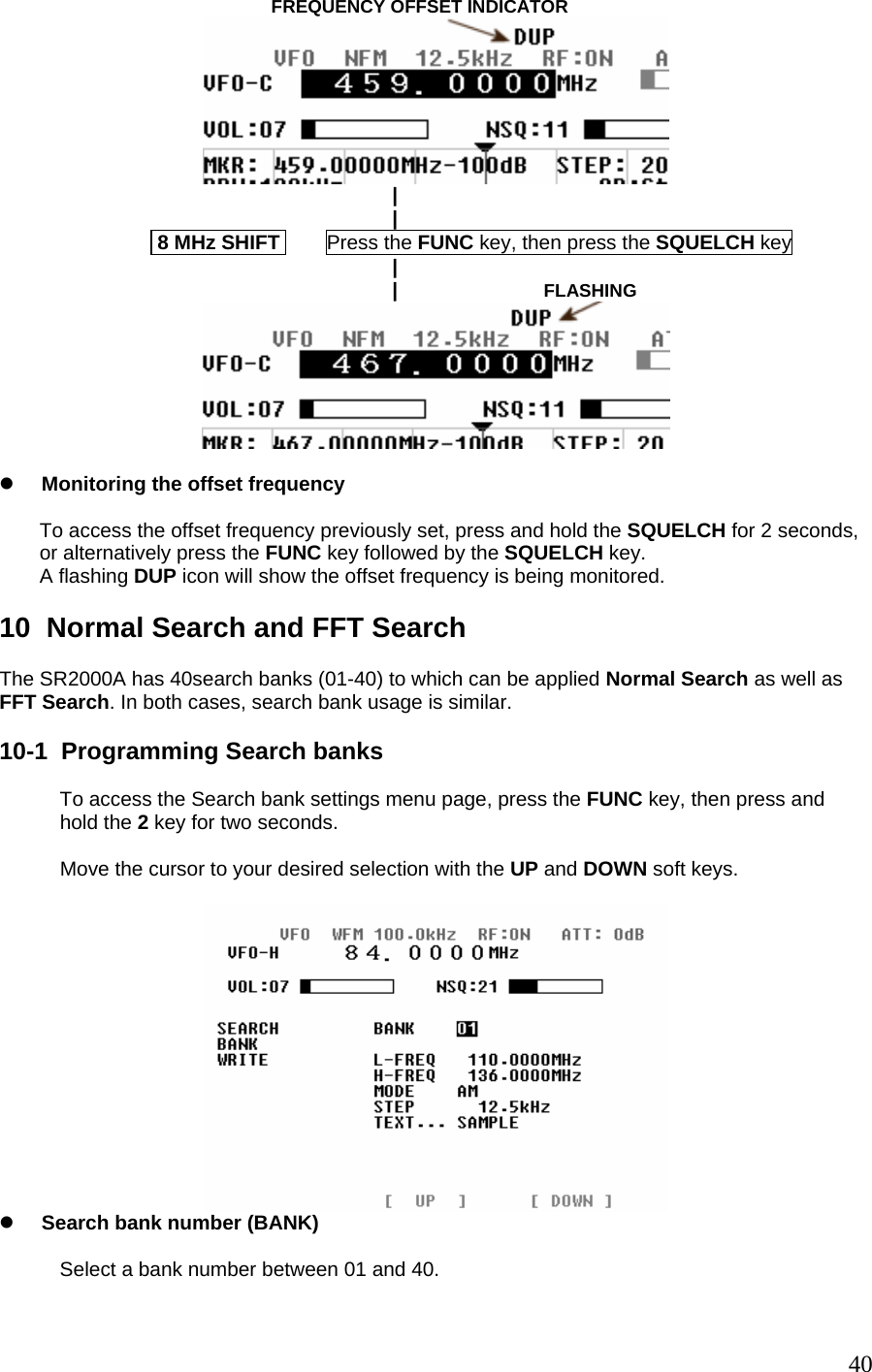                                          FREQUENCY OFFSET INDICATOR                                                                        |                                                                       |                             8 MHz SHIFT        Press the FUNC key, then press the SQUELCH key                                                                       |                                                                       |                          FLASHING   z Monitoring the offset frequency  To access the offset frequency previously set, press and hold the SQUELCH for 2 seconds, or alternatively press the FUNC key followed by the SQUELCH key. A flashing DUP icon will show the offset frequency is being monitored.  10  Normal Search and FFT Search  The SR2000A has 40search banks (01-40) to which can be applied Normal Search as well as FFT Search. In both cases, search bank usage is similar.  10-1  Programming Search banks  To access the Search bank settings menu page, press the FUNC key, then press and hold the 2 key for two seconds.  Move the cursor to your desired selection with the UP and DOWN soft keys.   z Search bank number (BANK)  Select a bank number between 01 and 40.   40