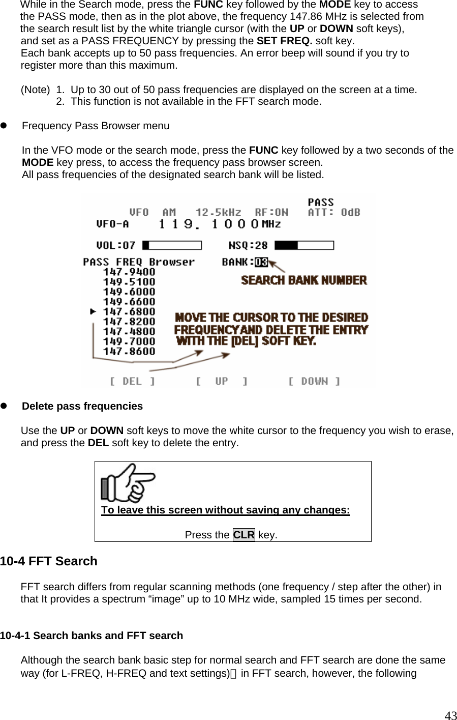        While in the Search mode, press the FUNC key followed by the MODE key to access        the PASS mode, then as in the plot above, the frequency 147.86 MHz is selected from        the search result list by the white triangle cursor (with the UP or DOWN soft keys), and set as a PASS FREQUENCY by pressing the SET FREQ. soft key. Each bank accepts up to 50 pass frequencies. An error beep will sound if you try to  register more than this maximum.  (Note)  1.  Up to 30 out of 50 pass frequencies are displayed on the screen at a time.             2.  This function is not available in the FFT search mode.  z  Frequency Pass Browser menu  In the VFO mode or the search mode, press the FUNC key followed by a two seconds of the MODE key press, to access the frequency pass browser screen. All pass frequencies of the designated search bank will be listed.    z Delete pass frequencies  Use the UP or DOWN soft keys to move the white cursor to the frequency you wish to erase, and press the DEL soft key to delete the entry.   To leave this screen without saving any changes:  Press the CLR key.  10-4 FFT Search  FFT search differs from regular scanning methods (one frequency / step after the other) in that It provides a spectrum “image” up to 10 MHz wide, sampled 15 times per second.   10-4-1 Search banks and FFT search  Although the search bank basic step for normal search and FFT search are done the same way (for L-FREQ, H-FREQ and text settings)，in FFT search, however, the following  43