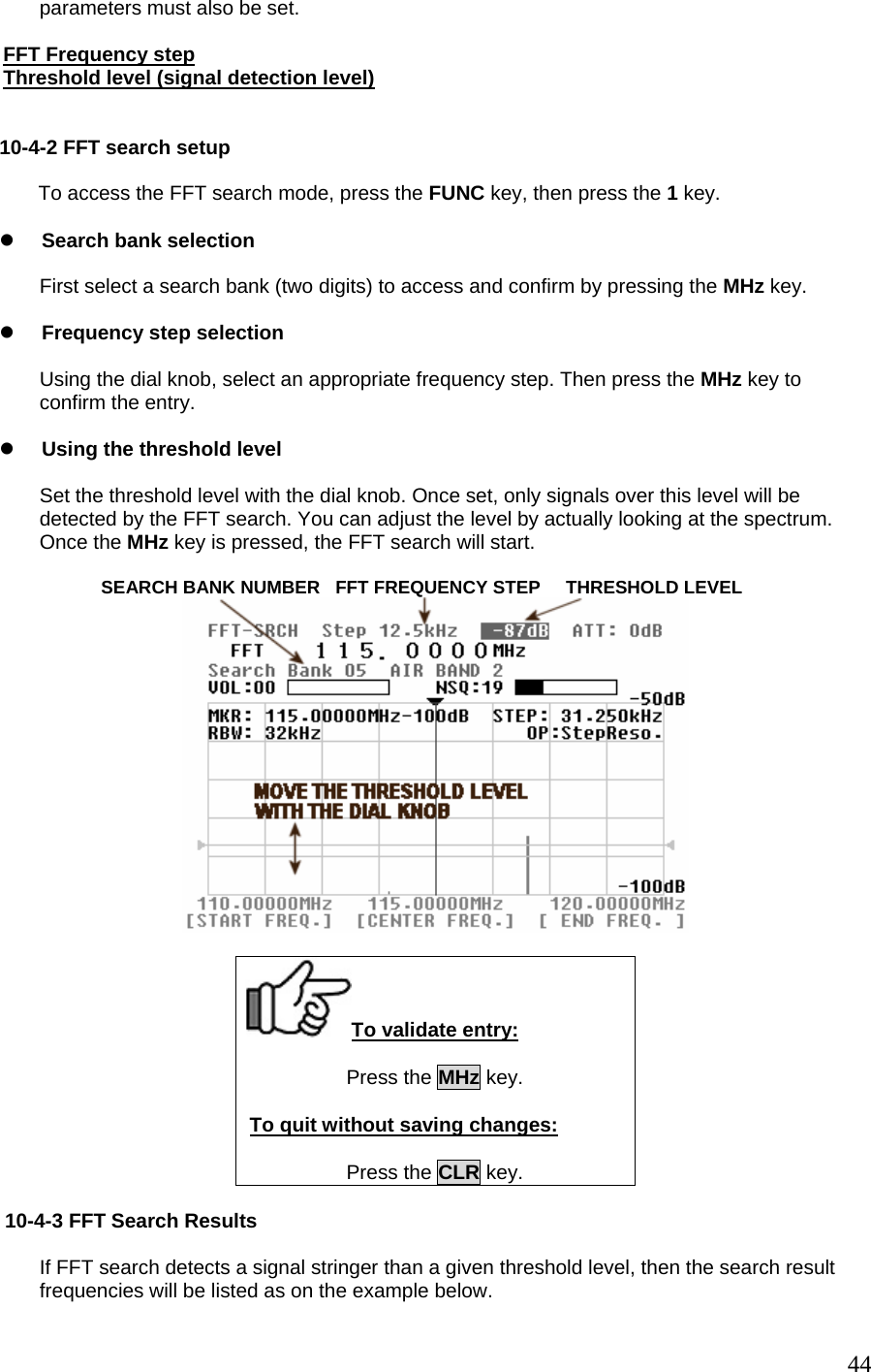 parameters must also be set.  FFT Frequency step Threshold level (signal detection level)  10-4-2 FFT search setup         To access the FFT search mode, press the FUNC key, then press the 1 key.  z Search bank selection  First select a search bank (two digits) to access and confirm by pressing the MHz key.  z Frequency step selection  Using the dial knob, select an appropriate frequency step. Then press the MHz key to confirm the entry.  z Using the threshold level  Set the threshold level with the dial knob. Once set, only signals over this level will be detected by the FFT search. You can adjust the level by actually looking at the spectrum. Once the MHz key is pressed, the FFT search will start.             SEARCH BANK NUMBER   FFT FREQUENCY STEP     THRESHOLD LEVEL   To validate entry: Press the MHz key.  To quit without saving changes:  Press the CLR key.   10-4-3 FFT Search Results  If FFT search detects a signal stringer than a given threshold level, then the search result frequencies will be listed as on the example below.  44