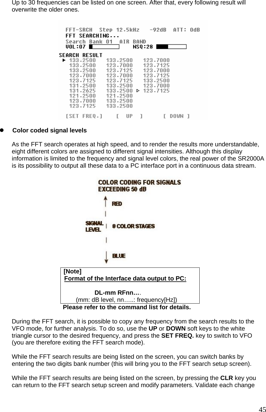  Up to 30 frequencies can be listed on one screen. After that, every following result will overwrite the older ones.    z Color coded signal levels  As the FFT search operates at high speed, and to render the results more understandable, eight different colors are assigned to different signal intensities. Although this display information is limited to the frequency and signal level colors, the real power of the SR2000A is its possibility to output all these data to a PC interface port in a continuous data stream.   [Note]   Format of the Interface data output to PC:  DL-mm RFnn….   (mm: dB level, nn…..: frequency[Hz])                                      Please refer to the command list for details.  During the FFT search, it is possible to copy any frequency from the search results to the VFO mode, for further analysis. To do so, use the UP or DOWN soft keys to the white triangle cursor to the desired frequency, and press the SET FREQ. key to switch to VFO (you are therefore exiting the FFT search mode).  While the FFT search results are being listed on the screen, you can switch banks by  entering the two digits bank number (this will bring you to the FFT search setup screen).  While the FFT search results are being listed on the screen, by pressing the CLR key you can return to the FFT search setup screen and modify parameters. Validate each change  45