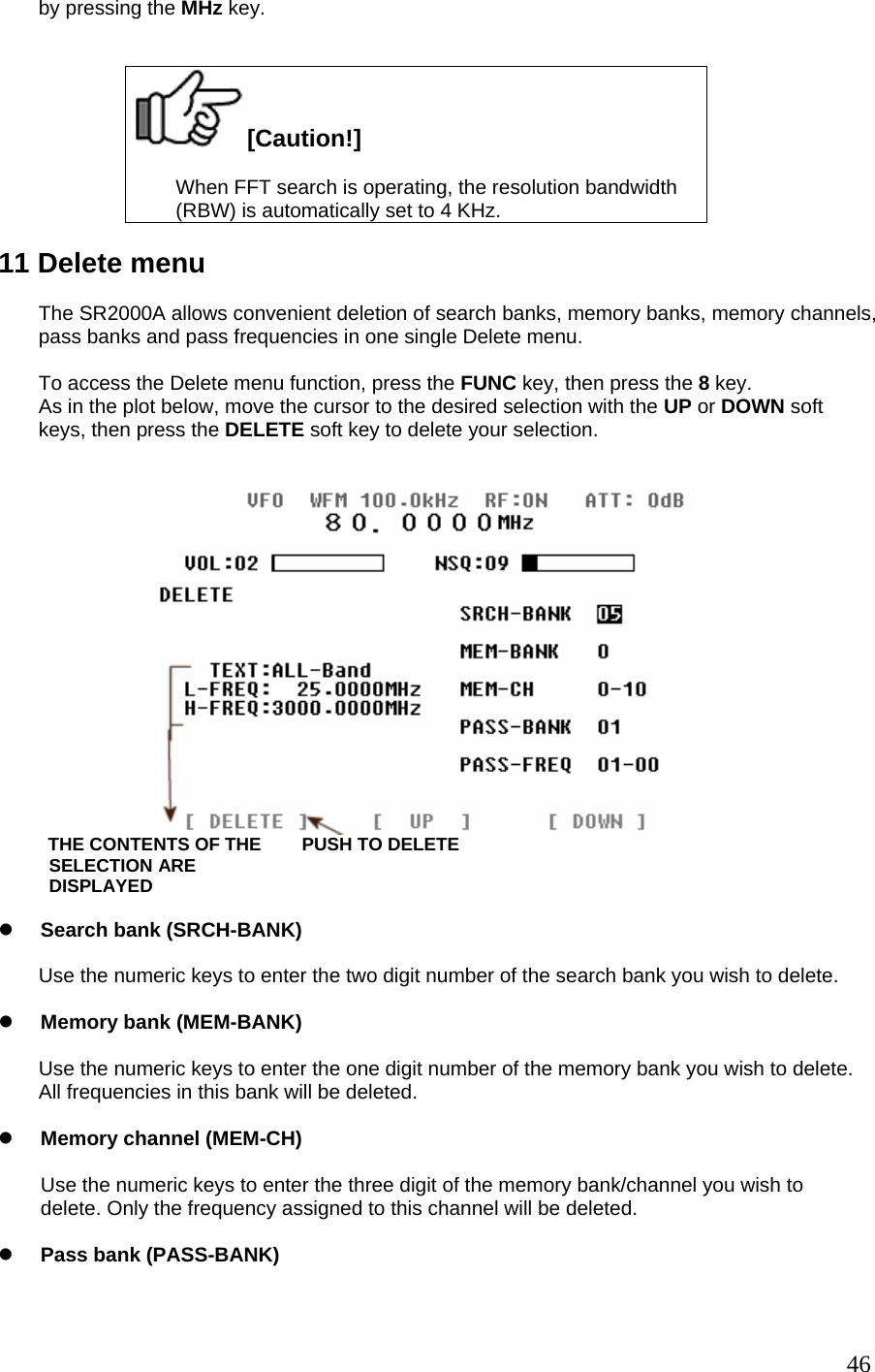 by pressing the MHz key.    [Caution!]  When FFT search is operating, the resolution bandwidth (RBW) is automatically set to 4 KHz.  11 Delete menu  The SR2000A allows convenient deletion of search banks, memory banks, memory channels, pass banks and pass frequencies in one single Delete menu.  To access the Delete menu function, press the FUNC key, then press the 8 key. As in the plot below, move the cursor to the desired selection with the UP or DOWN soft keys, then press the DELETE soft key to delete your selection.            THE CONTENTS OF THE        PUSH TO DELETE           SELECTION ARE            DISPLAYED  z Search bank (SRCH-BANK)  Use the numeric keys to enter the two digit number of the search bank you wish to delete.  z Memory bank (MEM-BANK)  Use the numeric keys to enter the one digit number of the memory bank you wish to delete. All frequencies in this bank will be deleted.  z Memory channel (MEM-CH)  Use the numeric keys to enter the three digit of the memory bank/channel you wish to delete. Only the frequency assigned to this channel will be deleted.  z Pass bank (PASS-BANK)   46
