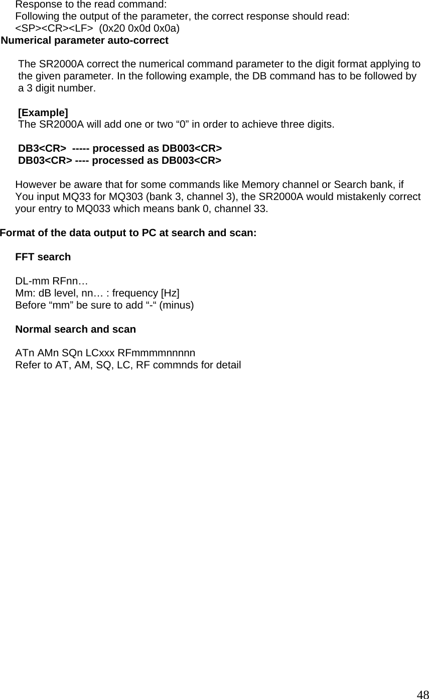               Response to the read command:              Following the output of the parameter, the correct response should read:              &lt;SP&gt;&lt;CR&gt;&lt;LF&gt;  (0x20 0x0d 0x0a)         Numerical parameter auto-correct                The SR2000A correct the numerical command parameter to the digit format applying to               the given parameter. In the following example, the DB command has to be followed by               a 3 digit number.                [Example]               The SR2000A will add one or two “0” in order to achieve three digits.                DB3&lt;CR&gt;  ----- processed as DB003&lt;CR&gt;               DB03&lt;CR&gt; ---- processed as DB003&lt;CR&gt;               However be aware that for some commands like Memory channel or Search bank, if              You input MQ33 for MQ303 (bank 3, channel 3), the SR2000A would mistakenly correct              your entry to MQ033 which means bank 0, channel 33.      Format of the data output to PC at search and scan:               FFT search               DL-mm RFnn…              Mm: dB level, nn… : frequency [Hz]              Before “mm” be sure to add “-“ (minus)               Normal search and scan               ATn AMn SQn LCxxx RFmmmmnnnnn              Refer to AT, AM, SQ, LC, RF commnds for detail                          48