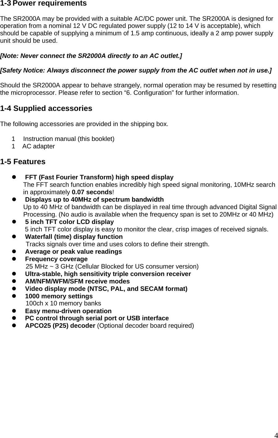 1-3 Power requirements  The SR2000A may be provided with a suitable AC/DC power unit. The SR2000A is designed for operation from a nominal 12 V DC regulated power supply (12 to 14 V is acceptable), which should be capable of supplying a minimum of 1.5 amp continuous, ideally a 2 amp power supply unit should be used.  [Note: Never connect the SR2000A directly to an AC outlet.]   [Safety Notice: Always disconnect the power supply from the AC outlet when not in use.]  Should the SR2000A appear to behave strangely, normal operation may be resumed by resetting the microprocessor. Please refer to section “6. Configuration” for further information.  1-4 Supplied accessories  The following accessories are provided in the shipping box.  1  Instruction manual (this booklet) 1    AC adapter  1-5 Features  z FFT (Fast Fourier Transform) high speed display The FFT search function enables incredibly high speed signal monitoring, 10MHz search in approximately 0.07 seconds!  z Displays up to 40MHz of spectrum bandwidth Up to 40 MHz of bandwidth can be displayed in real time through advanced Digital Signal Processing. (No audio is available when the frequency span is set to 20MHz or 40 MHz)  z 5 inch TFT color LCD display   5 inch TFT color display is easy to monitor the clear, crisp images of received signals.  z Waterfall (time) display function  Tracks signals over time and uses colors to define their strength. z Average or peak value readings               z Frequency coverage 25 MHz ~ 3 GHz (Cellular Blocked for US consumer version) z Ultra-stable, high sensitivity triple conversion receiver z AM/NFM/WFM/SFM receive modes z Video display mode (NTSC, PAL, and SECAM format) z 1000 memory settings  100ch x 10 memory banks z Easy menu-driven operation z PC control through serial port or USB interface z APCO25 (P25) decoder (Optional decoder board required)              4