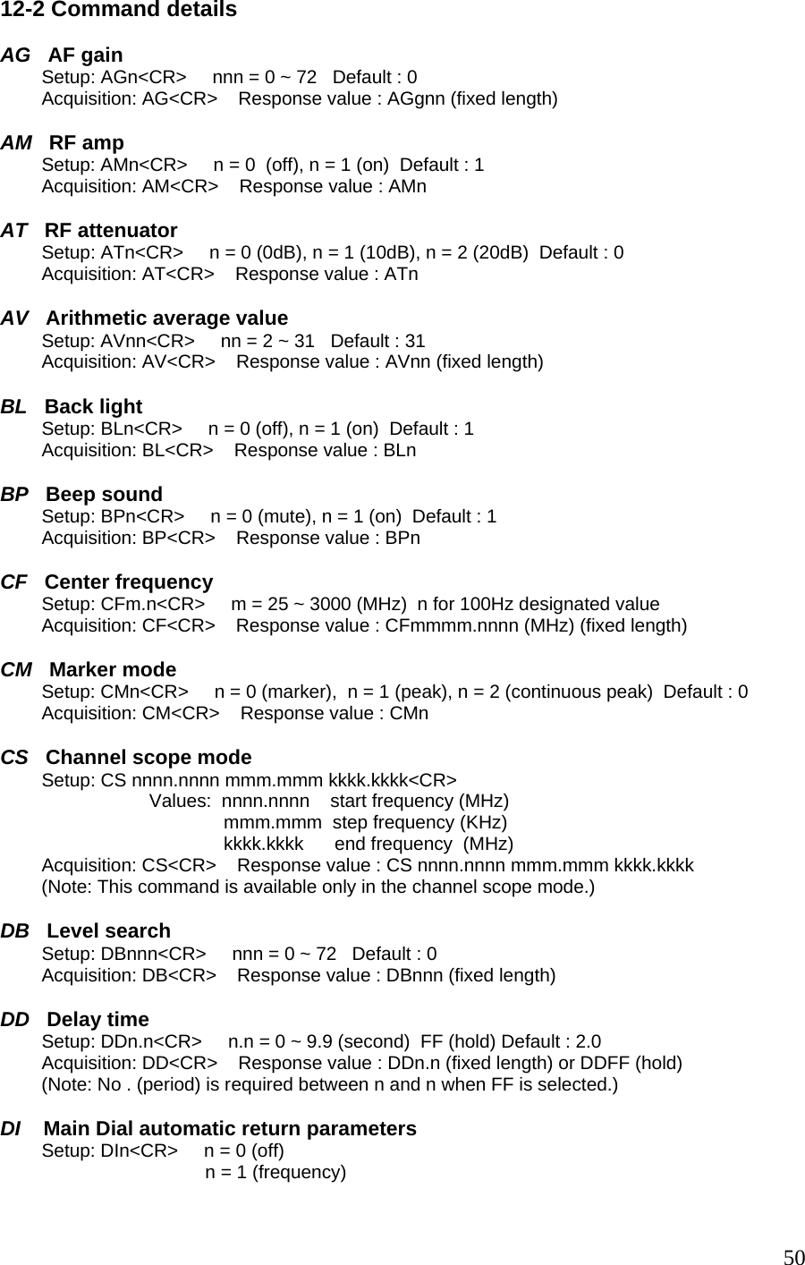 12-2 Command details  AG   AF gain         Setup: AGn&lt;CR&gt;     nnn = 0 ~ 72   Default : 0          Acquisition: AG&lt;CR&gt;    Response value : AGgnn (fixed length)  AM   RF amp         Setup: AMn&lt;CR&gt;     n = 0  (off), n = 1 (on)  Default : 1          Acquisition: AM&lt;CR&gt;    Response value : AMn   AT   RF attenuator         Setup: ATn&lt;CR&gt;     n = 0 (0dB), n = 1 (10dB), n = 2 (20dB)  Default : 0          Acquisition: AT&lt;CR&gt;    Response value : ATn   AV   Arithmetic average value         Setup: AVnn&lt;CR&gt;     nn = 2 ~ 31   Default : 31          Acquisition: AV&lt;CR&gt;    Response value : AVnn (fixed length)  BL   Back light         Setup: BLn&lt;CR&gt;     n = 0 (off), n = 1 (on)  Default : 1          Acquisition: BL&lt;CR&gt;    Response value : BLn  BP   Beep sound         Setup: BPn&lt;CR&gt;     n = 0 (mute), n = 1 (on)  Default : 1          Acquisition: BP&lt;CR&gt;    Response value : BPn   CF   Center frequency         Setup: CFm.n&lt;CR&gt;     m = 25 ~ 3000 (MHz)  n for 100Hz designated value          Acquisition: CF&lt;CR&gt;    Response value : CFmmmm.nnnn (MHz) (fixed length)  CM   Marker mode         Setup: CMn&lt;CR&gt;     n = 0 (marker),  n = 1 (peak), n = 2 (continuous peak)  Default : 0          Acquisition: CM&lt;CR&gt;    Response value : CMn   CS   Channel scope mode         Setup: CS nnnn.nnnn mmm.mmm kkkk.kkkk&lt;CR&gt; Values:  nnnn.nnnn    start frequency (MHz) mmm.mmm  step frequency (KHz) kkkk.kkkk      end frequency  (MHz)         Acquisition: CS&lt;CR&gt;    Response value : CS nnnn.nnnn mmm.mmm kkkk.kkkk         (Note: This command is available only in the channel scope mode.)  DB   Level search         Setup: DBnnn&lt;CR&gt;     nnn = 0 ~ 72   Default : 0          Acquisition: DB&lt;CR&gt;    Response value : DBnnn (fixed length)  DD   Delay time         Setup: DDn.n&lt;CR&gt;     n.n = 0 ~ 9.9 (second)  FF (hold) Default : 2.0          Acquisition: DD&lt;CR&gt;    Response value : DDn.n (fixed length) or DDFF (hold)         (Note: No . (period) is required between n and n when FF is selected.)   DI    Main Dial automatic return parameters         Setup: DIn&lt;CR&gt;     n = 0 (off) n = 1 (frequency)  50
