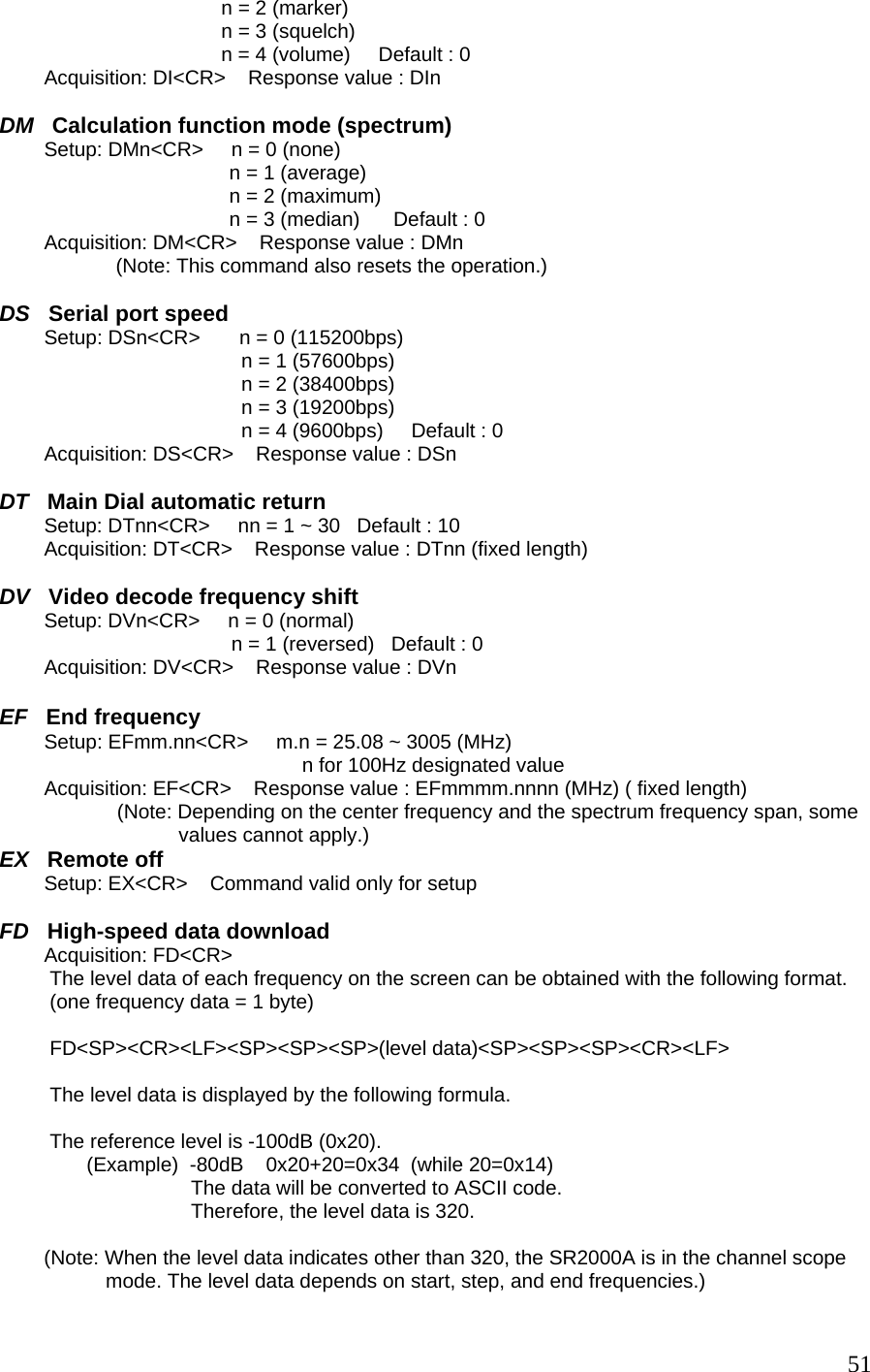 n = 2 (marker) n = 3 (squelch) n = 4 (volume)     Default : 0          Acquisition: DI&lt;CR&gt;    Response value : DIn   DM   Calculation function mode (spectrum)         Setup: DMn&lt;CR&gt;     n = 0 (none)                                          n = 1 (average)                                          n = 2 (maximum)                                          n = 3 (median)      Default : 0          Acquisition: DM&lt;CR&gt;    Response value : DMn            (Note: This command also resets the operation.)  DS   Serial port speed         Setup: DSn&lt;CR&gt;       n = 0 (115200bps) n = 1 (57600bps) n = 2 (38400bps) n = 3 (19200bps) n = 4 (9600bps)     Default : 0          Acquisition: DS&lt;CR&gt;    Response value : DSn   DT   Main Dial automatic return         Setup: DTnn&lt;CR&gt;     nn = 1 ~ 30   Default : 10          Acquisition: DT&lt;CR&gt;    Response value : DTnn (fixed length)  DV   Video decode frequency shift         Setup: DVn&lt;CR&gt;     n = 0 (normal) n = 1 (reversed)   Default : 0          Acquisition: DV&lt;CR&gt;    Response value : DVn  EF   End frequency         Setup: EFmm.nn&lt;CR&gt;     m.n = 25.08 ~ 3005 (MHz) n for 100Hz designated value             Acquisition: EF&lt;CR&gt;    Response value : EFmmmm.nnnn (MHz) ( fixed length)                      (Note: Depending on the center frequency and the spectrum frequency span, some                                 values cannot apply.) EX   Remote off         Setup: EX&lt;CR&gt;    Command valid only for setup  FD   High-speed data download         Acquisition: FD&lt;CR&gt;     The level data of each frequency on the screen can be obtained with the following format.  (one frequency data = 1 byte)  FD&lt;SP&gt;&lt;CR&gt;&lt;LF&gt;&lt;SP&gt;&lt;SP&gt;&lt;SP&gt;(level data)&lt;SP&gt;&lt;SP&gt;&lt;SP&gt;&lt;CR&gt;&lt;LF&gt;  The level data is displayed by the following formula.  The reference level is -100dB (0x20).    (Example)  -80dB    0x20+20=0x34  (while 20=0x14) The data will be converted to ASCII code. Therefore, the level data is 320.                  (Note: When the level data indicates other than 320, the SR2000A is in the channel scope  mode. The level data depends on start, step, and end frequencies.)  51