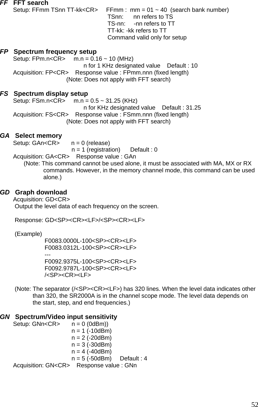 FF   FFT search         Setup: FFmm TSnn TT-kk&lt;CR&gt;     FFmm :  mm = 01 ~ 40  (search bank number) TSnn:      nn refers to TS TS-nn:     -nn refers to TT TT-kk: -kk refers to TT Command valid only for setup  FP   Spectrum frequency setup         Setup: FPm.n&lt;CR&gt;     m.n = 0.16 ~ 10 (MHz) n for 1 KHz designated value    Default : 10          Acquisition: FP&lt;CR&gt;    Response value : FPmm.nnn (fixed length)                       (Note: Does not apply with FFT search)  FS   Spectrum display setup         Setup: FSm.n&lt;CR&gt;     m.n = 0.5 ~ 31.25 (KHz) n for KHz designated value    Default : 31.25          Acquisition: FS&lt;CR&gt;    Response value : FSmm.nnn (fixed length)                       (Note: Does not apply with FFT search)  GA   Select memory         Setup: GAn&lt;CR&gt;       n = 0 (release) n = 1 (registration)      Default : 0         Acquisition: GA&lt;CR&gt;    Response value : GAn  (Note: This command cannot be used alone, it must be associated with MA, MX or RX  commands. However, in the memory channel mode, this command can be used  alone.)  GD   Graph download         Acquisition: GD&lt;CR&gt;    Output the level data of each frequency on the screen.  Response: GD&lt;SP&gt;&lt;CR&gt;&lt;LF&gt;/&lt;SP&gt;&lt;CR&gt;&lt;LF&gt;   (Example) F0083.0000L-100&lt;SP&gt;&lt;CR&gt;&lt;LF&gt; F0083.0312L-100&lt;SP&gt;&lt;CR&gt;&lt;LF&gt; --- F0092.9375L-100&lt;SP&gt;&lt;CR&gt;&lt;LF&gt; F0092.9787L-100&lt;SP&gt;&lt;CR&gt;&lt;LF&gt; /&lt;SP&gt;&lt;CR&gt;&lt;LF&gt;  (Note: The separator (/&lt;SP&gt;&lt;CR&gt;&lt;LF&gt;) has 320 lines. When the level data indicates other than 320, the SR2000A is in the channel scope mode. The level data depends on the start, step, and end frequencies.)  GN   Spectrum/Video input sensitivity         Setup: GNn&lt;CR&gt;       n = 0 (0dBm)) n = 1 (-10dBm) n = 2 (-20dBm) n = 3 (-30dBm) n = 4 (-40dBm) n = 5 (-50dBm)     Default : 4          Acquisition: GN&lt;CR&gt;    Response value : GNn    52