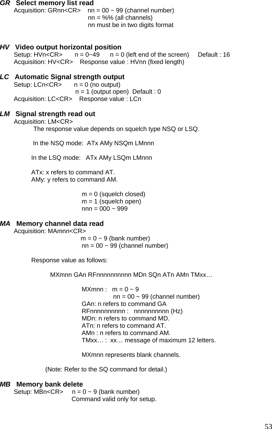 GR   Select memory list read         Acquisition: GRnn&lt;CR&gt;    nn = 00 ~ 99 (channel number) nn = %% (all channels) nn must be in two digits format   HV   Video output horizontal position         Setup: HVn&lt;CR&gt;       n = 0~49      n = 0 (left end of the screen)     Default : 16          Acquisition: HV&lt;CR&gt;    Response value : HVnn (fixed length)  LC   Automatic Signal strength output         Setup: LCn&lt;CR&gt;       n = 0 (no output) n = 1 (output open)  Default : 0          Acquisition: LC&lt;CR&gt;    Response value : LCn  LM   Signal strength read out         Acquisition: LM&lt;CR&gt;             The response value depends on squelch type NSQ or LSQ.   In the NSQ mode:  ATx AMy NSQm LMnnn  In the LSQ mode:   ATx AMy LSQm LMnnn  ATx: x refers to command AT. AMy: y refers to command AM.  m = 0 (squelch closed) m = 1 (squelch open) nnn = 000 ~ 999  MA   Memory channel data read         Acquisition: MAmnn&lt;CR&gt;                                        m = 0 ~ 9 (bank number) nn = 00 ~ 99 (channel number)  Response value as follows:  MXmnn GAn RFnnnnnnnnnn MDn SQn ATn AMn TMxx…  MXmnn :   m = 0 ~ 9 nn = 00 ~ 99 (channel number) GAn: n refers to command GA RFnnnnnnnnnn :   nnnnnnnnnn (Hz) MDn: n refers to command MD. ATn: n refers to command AT. AMn : n refers to command AM. TMxx… :  xx… message of maximum 12 letters.  MXmnn represents blank channels.                            (Note: Refer to the SQ command for detail.)  MB   Memory bank delete         Setup: MBn&lt;CR&gt;     n = 0 ~ 9 (bank number)                                          Command valid only for setup.  53